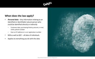 • Personal data – Any information relating to an
identified or identifiable natural person who
could be identified directly or indirectly
– Customer data, purchasing history, pictures, e-mail,
name, phone number
– Even an IP-address or a car registration number
• B2B as well as B2C – all data of individuals
• Applies to everything you do with the data
When does the law apply?
New General Data Protection Regulation 4
 