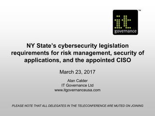 NY State’s cybersecurity legislation
requirements for risk management, security of
applications, and the appointed CISO
March 23, 2017
Alan Calder
IT Governance Ltd
www.itgovernanceusa.com
PLEASE NOTE THAT ALL DELEGATES IN THE TELECONFERENCE ARE MUTED ON JOINING
 