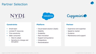 18© Capgemini 2019. All rights reserved |Capgemini and NYDJ: A Multi-Cloud Approach to Digital Experience Excellence | June 2019
Partner Selection
Constraints
 Small team
 Limited IT resources
 Time sensitivity
 Older consumer:
• Slow to adopt
• Sensitive to change and
disruption
Platform
• Cloud-based solution (SaaS)
• Stability
• Scalability
• Fast innovation
• Support and guidance
• Integrations
• Personalization
Partner
• Experience and expertise
• Speed to market
• Guidance
• Maintenance and support
 