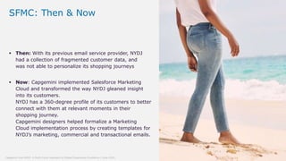 27© Capgemini 2019. All rights reserved |Capgemini and NYDJ: A Multi-Cloud Approach to Digital Experience Excellence | June 2019
 Then: With its previous email service provider, NYDJ
had a collection of fragmented customer data, and
was not able to personalize its shopping journeys
SFMC: Then & Now
 Now: Capgemini implemented Salesforce Marketing
Cloud and transformed the way NYDJ gleaned insight
into its customers.
NYDJ has a 360-degree profile of its customers to better
connect with them at relevant moments in their
shopping journey.
Capgemini designers helped formalize a Marketing
Cloud implementation process by creating templates for
NYDJ’s marketing, commercial and transactional emails.
 