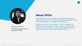 3© Capgemini 2019. All rights reserved |Capgemini and NYDJ: A Multi-Cloud Approach to Digital Experience Excellence | June 2019
Shaun Lewis
VP of Marketing & Direct to
Consumer at NYDJ
About NYDJ
Headquartered in Los Angeles and inspired by California
style, NYDJ is a denim and apparel brand designed to make
women feel fabulous, confident, and amazing.
Believing that “Fit is Everything,” NYDJ is renowned for
pioneering fit technology in denim and an inclusive size
range so every woman can enjoy comfortable, flattering
jeans that feel like they were made just for her.
 