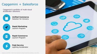 7© Capgemini 2019. All rights reserved |Capgemini and NYDJ: A Multi-Cloud Approach to Digital Experience Excellence | June 2019
Capgemini + Salesforce
Capgemini’s portfolio of multi-cloud
accelerator solutions:
Unified Commerce
Solution for Grocery
Rapid Marketing
Launch Program
Rapid Commerce
Launch Program
Field Service
Lighting Accelerator
7© Capgemini 2019. All rights reserved |Capgemini and NYDJ: A Multi-Cloud Approach to Digital Experience Excellence | June 2019
 