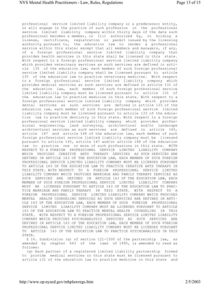 professional service limited liability company or a predecessor entity,
or will engage in the practice of such profession in the professional
service limited liability company within thirty days of the date such
professional becomes a member, or (ii) authorized by, or holding a
license, certificate, registration or permit issued by the licensing
authority pursuant to, the education law to render a professional
service within this state; except that all members and managers, if any,
of a foreign professional service limited liability company that
provides health services in this state shall be licensed in this state.
With respect to a foreign professional service limited liability company
which provides veterinary services as such services are defined in arti-
cle 135 of the education law, each member of such foreign professional
service limited liability company shall be licensed pursuant to article
135 of the education law to practice veterinary medicine. With respect
to a foreign professional service limited liability company which
provides medical services as such services are defined in article 131 of
the education law, each member of such foreign professional service
limited liability company must be licensed pursuant to article 131 of
the education law to practice medicine in this state. With respect to a
foreign professional service limited liability company which provides
dental services as such services are defined in article 133 of the
education law, each member of such foreign professional service limited
liability company must be licensed pursuant to article 133 of the educa-
tion law to practice dentistry in this state. With respect to a foreign
professional service limited liability company which provides profes-
sional engineering, land surveying, architectural and/or landscape
architectural services as such services are defined in article 145,
article 147 and article 148 of the education law, each member of such
foreign professional service limited liability company must be licensed
pursuant to article 145, article 147 and/or article 148 of the education
law to practice one or more of such professions in this state. WITH
RESPECT TO A FOREIGN PROFESSIONAL SERVICE LIMITED LIABILITY COMPANY
WHICH PROVIDES CREATIVE ARTS THERAPY SERVICES AS SUCH SERVICES ARE
DEFINED IN ARTICLE 163 OF THE EDUCATION LAW, EACH MEMBER OF SUCH FOREIGN
PROFESSIONAL SERVICE LIMITED LIABILITY COMPANY MUST BE LICENSED PURSUANT
TO ARTICLE 163 OF THE EDUCATION LAW TO PRACTICE CREATIVE ARTS THERAPY IN
THIS STATE. WITH RESPECT TO A FOREIGN PROFESSIONAL SERVICE LIMITED
LIABILITY COMPANY WHICH PROVIDES MARRIAGE AND FAMILY THERAPY SERVICES AS
SUCH SERVICES ARE DEFINED IN ARTICLE 163 OF THE EDUCATION LAW, EACH
MEMBER OF SUCH FOREIGN PROFESSIONAL SERVICE LIMITED LIABILITY COMPANY
MUST BE LICENSED PURSUANT TO ARTICLE 163 OF THE EDUCATION LAW TO PRAC-
TICE MARRIAGE AND FAMILY THERAPY IN THIS STATE. WITH RESPECT TO A
FOREIGN PROFESSIONAL SERVICE LIMITED LIABILITY COMPANY WHICH PROVIDES
MENTAL HEALTH COUNSELING SERVICES AS SUCH SERVICES ARE DEFINED IN ARTI-
CLE 163 OF THE EDUCATION LAW, EACH MEMBER OF SUCH FOREIGN PROFESSIONAL
SERVICE LIMITED LIABILITY COMPANY MUST BE LICENSED PURSUANT TO ARTICLE
163 OF THE EDUCATION LAW TO PRACTICE MENTAL HEALTH COUNSELING IN THIS
STATE. WITH RESPECT TO A FOREIGN PROFESSIONAL SERVICE LIMITED LIABILITY
COMPANY WHICH PROVIDES PSYCHOANALYSIS SERVICES AS SUCH SERVICES ARE
DEFINED IN ARTICLE 163 OF THE EDUCATION LAW, EACH MEMBER OF SUCH FOREIGN
PROFESSIONAL SERVICE LIMITED LIABILITY COMPANY MUST BE LICENSED PURSUANT
TO ARTICLE 163 OF THE EDUCATION LAW TO PRACTICE PSYCHOANALYSIS IN THIS
STATE.
S 16. Subdivision (q) of section 121-1500 of the partnership law, as
amended by chapter 643 of the laws of 1995, is amended to read as
follows:
(q) Each partner of a registered limited liability partnership formed
to provide medical services in this state must be licensed pursuant to
article 131 of the education law to practice medicine in this state and
Page 13 of 15NYS Mental Health Practitioners - Law, Rules, Regulations
2/5/2003http://www.op.nysed.gov/mhplawregs.htm
 