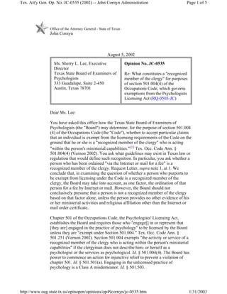 Office of the Attorney General - State of Texas
John Cornyn
August 5, 2002
Dear Ms. Lee:
You have asked this office how the Texas State Board of Examiners of
Psychologists (the "Board") may determine, for the purpose of section 501.004
(4) of the Occupations Code (the "Code"), whether to accept particular claims
that an individual is exempt from the licensing requirements of the Code on the
ground that he or she is a "recognized member of the clergy" who is acting
"within the person's ministerial capabilities."(1) Tex. Occ. Code Ann. §
501.004(4) (Vernon 2002). You ask what guidelines may exist in Texas law or
regulation that would define such recognition. In particular, you ask whether a
person who has been ordained "via the Internet or mail for a fee" is a
recognized member of the clergy. Request Letter, supra note 1, at 1. We
conclude that, in examining the question of whether a person who purports to
be exempt from licensing under the Code is a recognized member of the
clergy, the Board may take into account, as one factor, the ordination of that
person for a fee by Internet or mail. However, the Board should not
conclusively presume that a person is not a recognized member of the clergy
based on that factor alone, unless the person provides no other evidence of his
or her ministerial activities and religious affiliation other than the Internet or
mail order certificate.
Chapter 501 of the Occupations Code, the Psychologists' Licensing Act,
establishes the Board and requires those who "engage[] in or represent that
[they are] engaged in the practice of psychology" to be licensed by the Board
unless they are "exempt under Section 501.004." Tex. Occ. Code Ann. §
501.251 (Vernon 2002). Section 501.004 exempts "the activity or service of a
recognized member of the clergy who is acting within the person's ministerial
capabilities" if the clergyman does not describe him- or herself as a
psychologist or the services as psychological. Id. § 501.004(4). The Board has
power to commence an action for injunctive relief to prevent a violation of
chapter 501. Id. § 501.501(a). Engaging in the unlicensed practice of
psychology is a Class A misdemeanor. Id. § 501.503.
Ms. Sherry L. Lee, Executive
Director
Texas State Board of Examiners of
Psychologists
333 Guadalupe, Suite 2-450
Austin, Texas 78701
Opinion No. JC-0535
Re: What constitutes a "recognized
member of the clergy" for purposes
of section 501.004(4) of the
Occupations Code, which governs
exemptions from the Psychologists
Licensing Act (RQ-0503-JC)
Page 1 of 5Tex. Att'y Gen. Op. No. JC-0535 (2002) -- John Cornyn Administration
1/31/2003http://www.oag.state.tx.us/opinopen/opinions/op49cornyn/jc-0535.htm
 