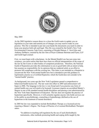 National Guild of Hypnotists, NY File, Introduction, Page 1 of 3
May 2005
As the 2005 legislative season draws to a close the Guild wants to update you on
legislation in your state and remind you of changes you may need to make in your
practice. This file is intended to put into your hands the documents you need in order to
keep your practice both safe and legal. This file was created by the Guild’s New York
Governmental Concerns Task Force, consisting of Dwight Damon, C. Scot Giles and
Anthony DeMarco, assisted by the law firm of Pryor Cashman Sherman and Flynn, LLP
and Guild legal counsel.
First, we must begin with a disclaimer. As the Mental Health Law has just come into
existence, you must realize that there have been no official interpretations of the scope of
the law by the Courts or other bodies of competent jurisdiction. Therefore, the National
Guild of Hypnotists provides this information to you in good faith with an intent to help,
but assumes no responsibility for its opinions that are rendered solely as an effort to
promote full compliance with the existing law. This letter is not intended as a blueprint to
circumvent the New York mental health laws but is intended to provide guidance to
legitimately practice as a Certified Hypnotist, which the Guild does not consider to be
“mental health” practice.
As background, two years ago the New York Legislature passed a comprehensive
behavioral health license law. The law went into effect in 2005 and enforcement will
begin in 2006. The language in the law is very broad and if you practice any form of
mental health care you will need to be licensed. Licensure requires an accredited Master’s
Degree in one of the standard mental health disciplines and passing a test administered by
the New York State Department of Education. The law does not regulate the practice of
hypnotism specifically. However, it will certainly regulate anyone who holds services out
to the public as psychotherapy, counseling or hypnotherapy (defined as the use of
hypnotism in the treatment of mental disorders).
In 2005 the law was expanded to include Biofeedback Therapy as a licensed activity
requiring a Master’s Degree. The Scope of Practice of a Licensed Biofeedback Therapist
states:
“In addition to teaching self-regulation by the use of such [biofeedback]
instruments, other methods promoting health and coping skills taught by the
 