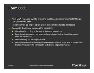Eighth annual domestic tax conferencePage 9
Form 8886
► New Q&A released by IRS providing guidance on requirements for filing a
complete Form 8886
► Penalties may be imposed for failure to submit complete disclosure
► Complete disclosure includes the following:
► Completed according to the instructions and regulations
► Describes the expected tax treatment and all potential tax benefits expected
from the transaction
► Describes any tax return protection
► Describes the transaction in sufficient detail for the IRS to be able to understand
the tax structure of the transaction and identify all parties involved
 