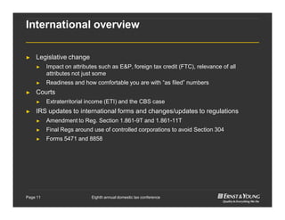 Eighth annual domestic tax conferencePage 11
International overview
► Legislative change
► Impact on attributes such as E&P, foreign tax credit (FTC), relevance of all
attributes not just some
► Readiness and how comfortable you are with “as filed” numbers
► Courts
► Extraterritorial income (ETI) and the CBS case
► IRS updates to international forms and changes/updates to regulations
► Amendment to Reg. Section 1.861-9T and 1.861-11T
► Final Regs around use of controlled corporations to avoid Section 304
► Forms 5471 and 8858
 