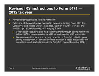 Eighth annual domestic tax conferencePage 12
Revised IRS instructions to Form 5471 —
2012 tax year
► Revised instructions and revised Form 5471
► Extension of the constructive ownership exception to filing Form 5471 for
Category 3 and 4 filers under Treas. Reg. Section 1.6046-1(e)(4)(iii) and
1.6038-2(j)(2)(i), respectively, to Category 5 filers
► Code Section 6038(a)(4) gives the Secretary authority through issuing instructions
to Form 5471 to require reporting by a US person treated as a US shareholder.
► The extension of the exception can only be applied to Form 5471s filed for years
ending 31 December 2012 or later since the exception is added through the Form
instructions, which apply starting with the Form 5471 revised December 2012.
 