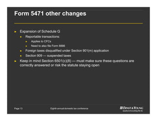 Eighth annual domestic tax conferencePage 13
Form 5471 other changes
► Expansion of Schedule G
► Reportable transactions:
► Applies to CFCs
► Need to also file Form 8886
► Foreign taxes disqualified under Section 901(m) application
► Section 909 — suspended taxes
► Keep in mind Section 6501(c)(8) — must make sure these questions are
correctly answered or risk the statute staying open
 