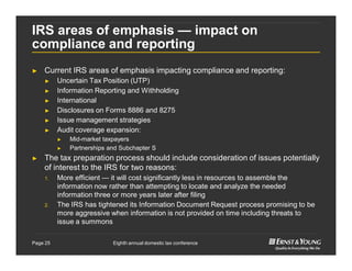 Eighth annual domestic tax conferencePage 25
IRS areas of emphasis — impact on
compliance and reporting
► Current IRS areas of emphasis impacting compliance and reporting:
► Uncertain Tax Position (UTP)
► Information Reporting and Withholding
► International
► Disclosures on Forms 8886 and 8275
► Issue management strategies
► Audit coverage expansion:
► Mid-market taxpayers
► Partnerships and Subchapter S
► The tax preparation process should include consideration of issues potentially
of interest to the IRS for two reasons:
1. More efficient — it will cost significantly less in resources to assemble the
information now rather than attempting to locate and analyze the needed
information three or more years later after filing
2. The IRS has tightened its Information Document Request process promising to be
more aggressive when information is not provided on time including threats to
issue a summons
 