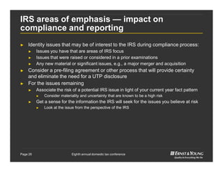 Eighth annual domestic tax conferencePage 26
IRS areas of emphasis — impact on
compliance and reporting
► Identity issues that may be of interest to the IRS during compliance process:
► Issues you have that are areas of IRS focus
► Issues that were raised or considered in a prior examinations
► Any new material or significant issues, e.g., a major merger and acquisition
► Consider a pre-filing agreement or other process that will provide certainty
and eliminate the need for a UTP disclosure
► For the issues remaining
► Associate the risk of a potential IRS issue in light of your current year fact pattern
► Consider materiality and uncertainty that are known to be a high risk
► Get a sense for the information the IRS will seek for the issues you believe at risk
► Look at the issue from the perspective of the IRS
 