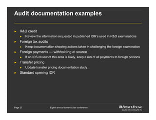Eighth annual domestic tax conferencePage 27
Audit documentation examples
► R&D credit
► Review the information requested in published IDR’s used in R&D examinations
► Foreign tax audits
► Keep documentation showing actions taken in challenging the foreign examination
► Foreign payments — withholding at source
► If an IRS review of this area is likely, keep a run of all payments to foreign persons
► Transfer pricing
► Update transfer pricing documentation study
► Standard opening IDR
 