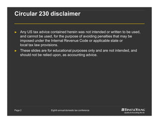 Eighth annual domestic tax conferencePage 2
Circular 230 disclaimer
► Any US tax advice contained herein was not intended or written to be used,
and cannot be used, for the purpose of avoiding penalties that may be
imposed under the Internal Revenue Code or applicable state or
local tax law provisions.
► These slides are for educational purposes only and are not intended, and
should not be relied upon, as accounting advice.
 