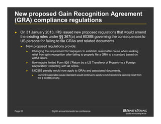 Eighth annual domestic tax conferencePage 31
New proposed Gain Recognition Agreement
(GRA) compliance regulations
► On 31 January 2013, IRS issued new proposed regulations that would amend
the existing rules under §§ 367(a) and 6038B governing the consequences to
US persons for failing to file GRAs and related documents
► New proposed regulations provide:
► Changing the requirement for taxpayers to establish reasonable cause when seeking
relief from gain recognition after failing to properly file a GRA to a standard based on
willful failure.
► Now require limited Form 926 (“Return by a US Transferor of Property to a Foreign
Corporation”) reporting with all GRAs.
► § 6038B penalty would now apply to GRAs and associated documents.
► Current reasonable cause standard would continue to apply to US transferors seeking relief from
the § 6038B penalty.
 