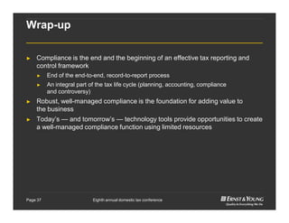 Eighth annual domestic tax conferencePage 37
Wrap-up
► Compliance is the end and the beginning of an effective tax reporting and
control framework
► End of the end-to-end, record-to-report process
► An integral part of the tax life cycle (planning, accounting, compliance
and controversy)
► Robust, well-managed compliance is the foundation for adding value to
the business
► Today’s — and tomorrow’s — technology tools provide opportunities to create
a well-managed compliance function using limited resources
 