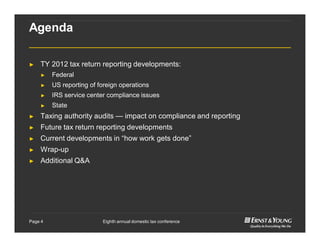 Eighth annual domestic tax conferencePage 4
Agenda
► TY 2012 tax return reporting developments:
► Federal
► US reporting of foreign operations
► IRS service center compliance issues
► State
► Taxing authority audits — impact on compliance and reporting
► Future tax return reporting developments
► Current developments in “how work gets done”
► Wrap-up
► Additional Q&A
 