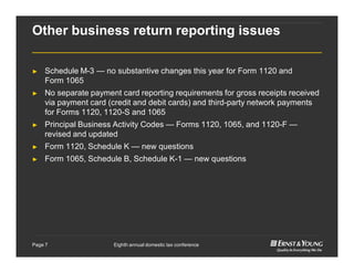 Eighth annual domestic tax conferencePage 7
Other business return reporting issues
► Schedule M-3 — no substantive changes this year for Form 1120 and
Form 1065
► No separate payment card reporting requirements for gross receipts received
via payment card (credit and debit cards) and third-party network payments
for Forms 1120, 1120-S and 1065
► Principal Business Activity Codes — Forms 1120, 1065, and 1120-F —
revised and updated
► Form 1120, Schedule K — new questions
► Form 1065, Schedule B, Schedule K-1 — new questions
 