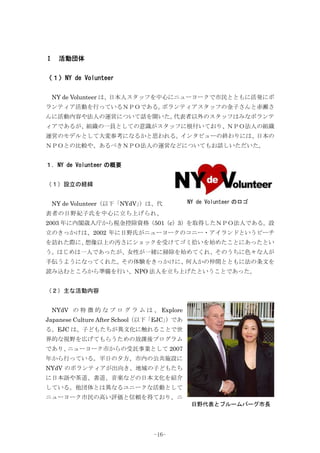 Ⅰ 活動団体
〈１〉NY de Volunteer
NY de Volunteer は、日本人スタッフを中心にニューヨークで市民とともに活発にボ
ランティア活動を行っているＮＰＯである。ボランティアスタッフの金子さんと赤瀬さ
んに活動内容や法人の運営について話を聞いた。代表者以外のスタッフはみなボランテ
ィアであるが、組織の一員としての意識がスタッフに根付いており、ＮＰＯ法人の組織
運営のモデルとして大変参考になるかと思われる。インタビューの終わりには、日本の
ＮＰＯとの比較や、あるべきＮＰＯ法人の運営などについてもお話しいただいた。
１．NY de Volunteer の概要
（１）設立の経緯
NY de Volunteer（以下「NYdV」）は、代
表者の日野紀子氏を中心に立ち上げられ、
2003 年に内閣歳入庁から税金控除資格（501（c）3）を取得したＮＰＯ法人である。設
立のきっかけは、2002 年に日野氏がニューヨークのコニー・アイランドというビーチ
を訪れた際に、想像以上の汚さにショックを受けてゴミ拾いを始めたことにあったとい
う。はじめは一人であったが、女性が一緒に掃除を始めてくれ、そのうちに色々な人が
手伝うようになってくれた。その体験をきっかけに、何人かの仲間とともに法の条文を
読み込むところから準備を行い、NPO 法人を立ち上げたということであった。
（２）主な活動内容
NYdV の 特 徴 的 な プ ロ グ ラ ム は 、 Explore
Japanese Culture After School（以下「EJC」）であ
る。EJC は、子どもたちが異文化に触れることで世
界的な視野を広げてもらうための放課後プログラム
であり、ニューヨーク市からの受託事業として 2007
年から行っている。平日の夕方、市内の公共施設に
NYdV のボランティアが出向き、地域の子どもたち
に日本語や茶道、書道、音楽などの日本文化を紹介
している。他団体とは異なるユニークな活動として
ニューヨーク市民の高い評価と信頼を得ており、ニ
日野代表とブルームバーグ市長
NY de Volunteer のロゴ
-16-
 