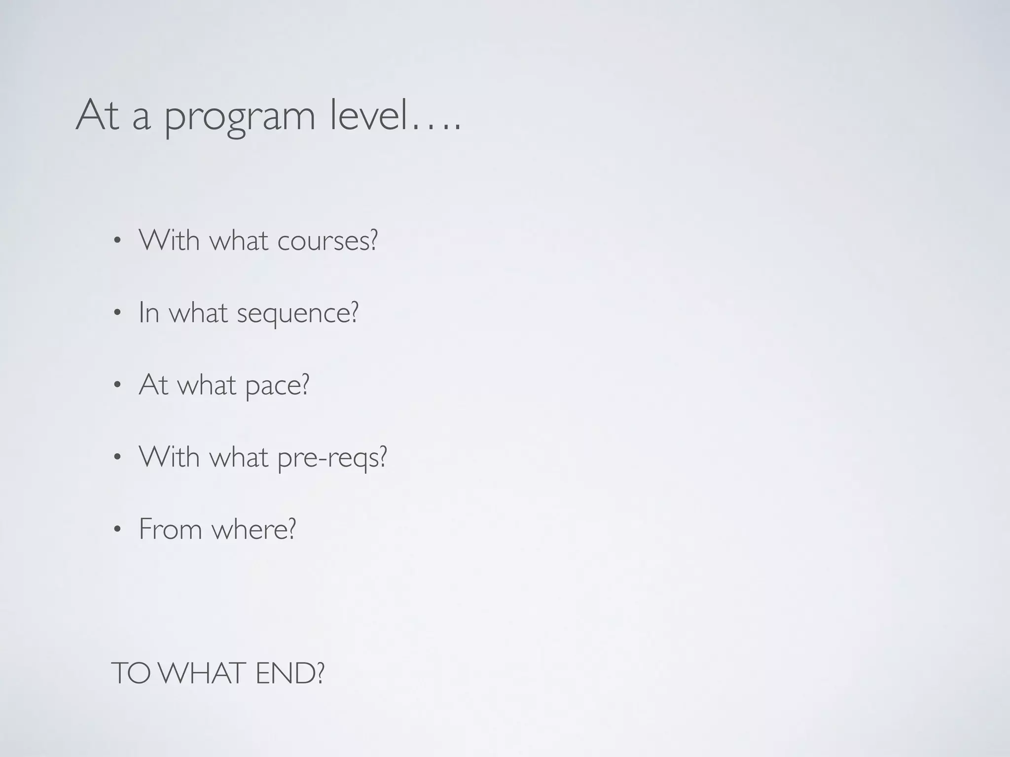 At a program level…. 
• With what courses? 
• In what sequence? 
• At what pace? 
• With what pre-reqs? 
• From where? 
! 
TO WHAT END? 
 