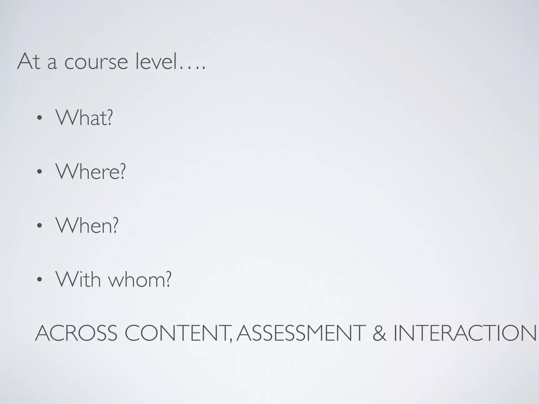 At a course level…. 
• What? 
• Where? 
• When? 
• With whom? 
ACROSS CONTENT, ASSESSMENT & INTERACTION 
 