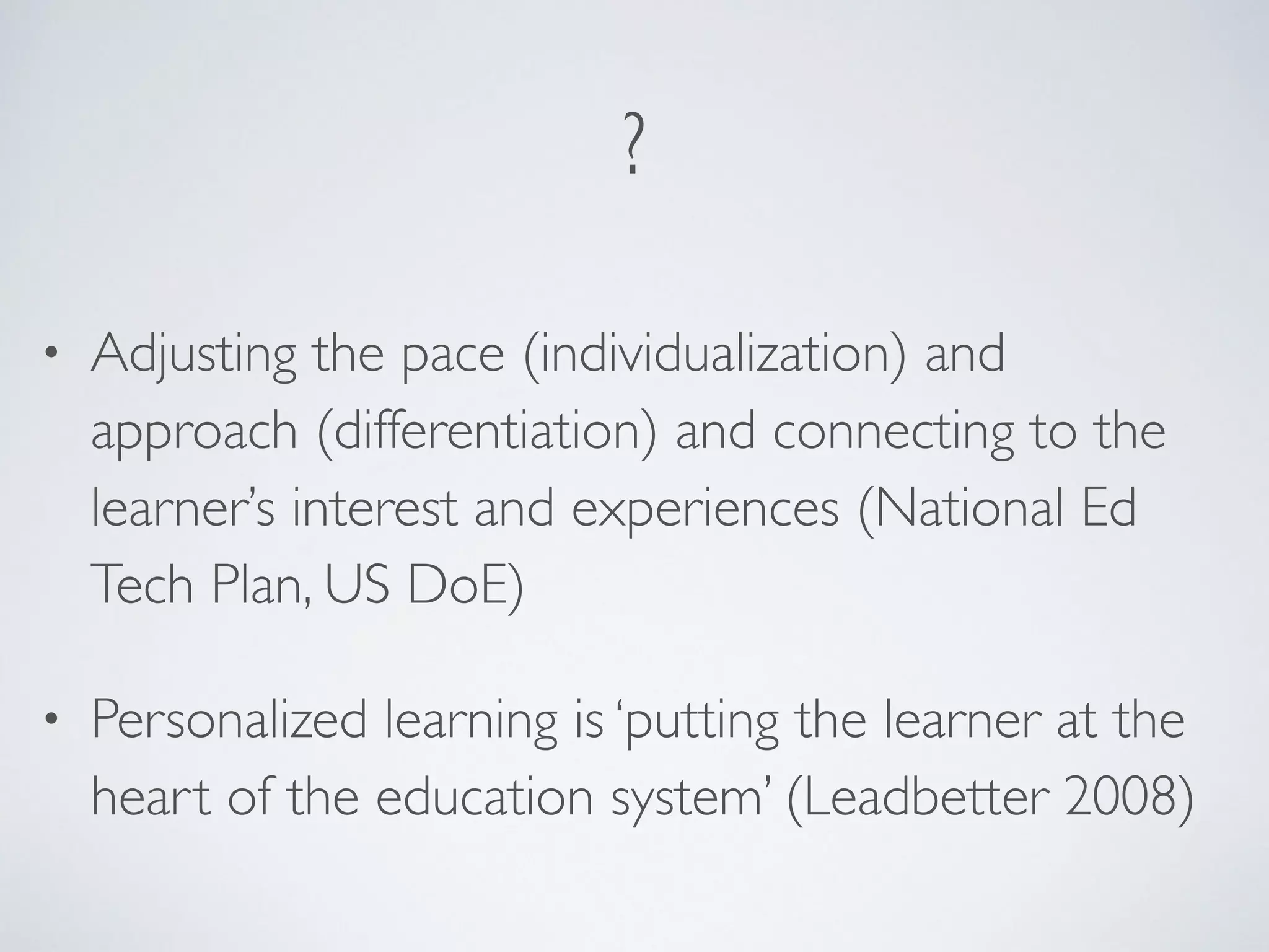 ? 
• Adjusting the pace (individualization) and 
approach (differentiation) and connecting to the 
learner’s interest and experiences (National Ed 
Tech Plan, US DoE) 
• Personalized learning is ‘putting the learner at the 
heart of the education system’ (Leadbetter 2008) 
 