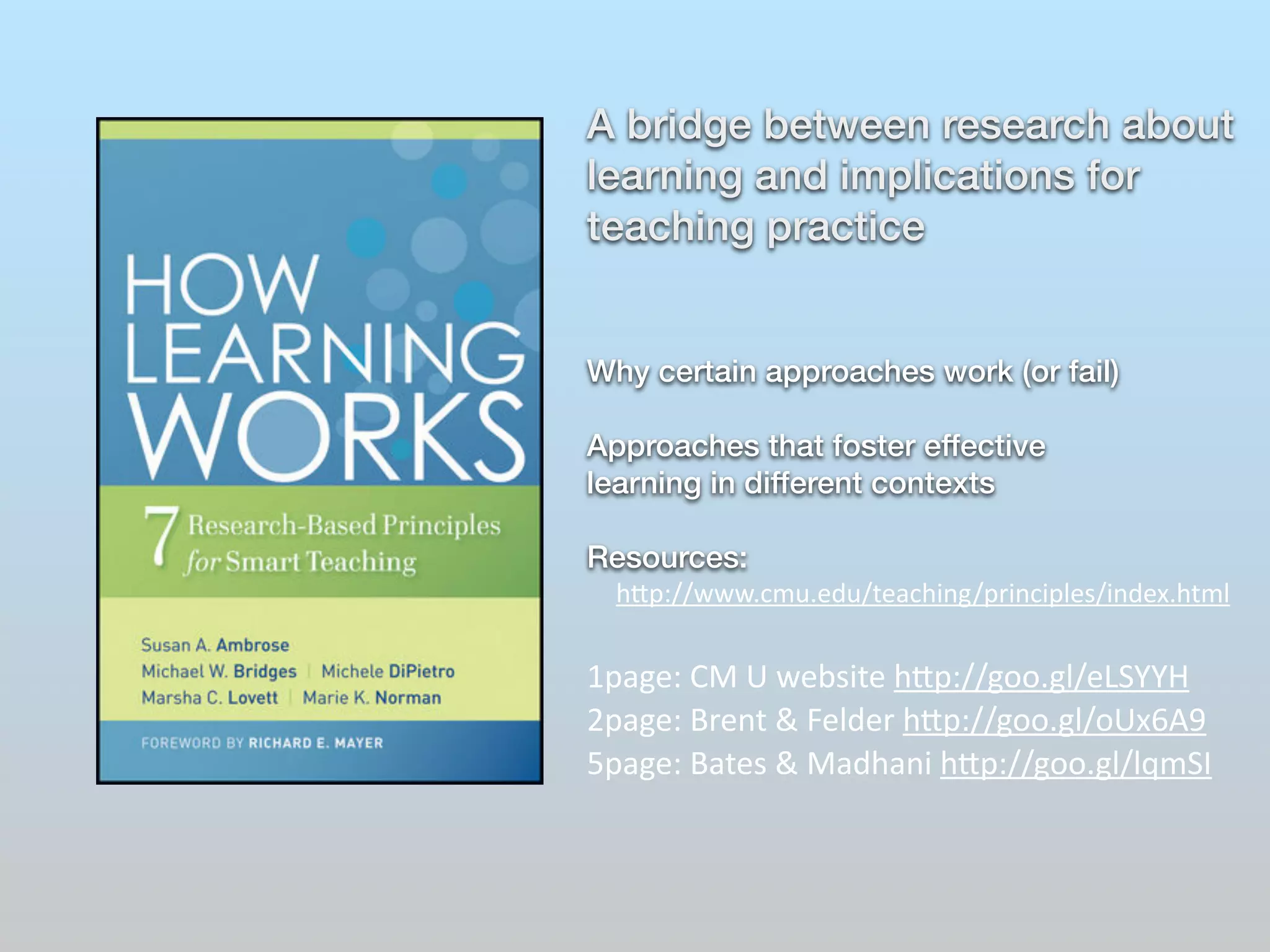 A bridge between research about 
learning and implications for 
teaching practice 
! 
! 
Why certain approaches work (or fail) 
! 
Approaches that foster effective 
learning in different contexts 
! 
Resources: 
h"p://www.cmu.edu/teaching/principles/index.html 
! 
1page: 
CM 
U 
website 
h"p://goo.gl/eLSYYH 
2page: 
Brent 
& 
Felder 
h"p://goo.gl/oUx6A9 
5page: 
Bates 
& 
Madhani 
h"p://goo.gl/lqmSI 
! 
! 
 