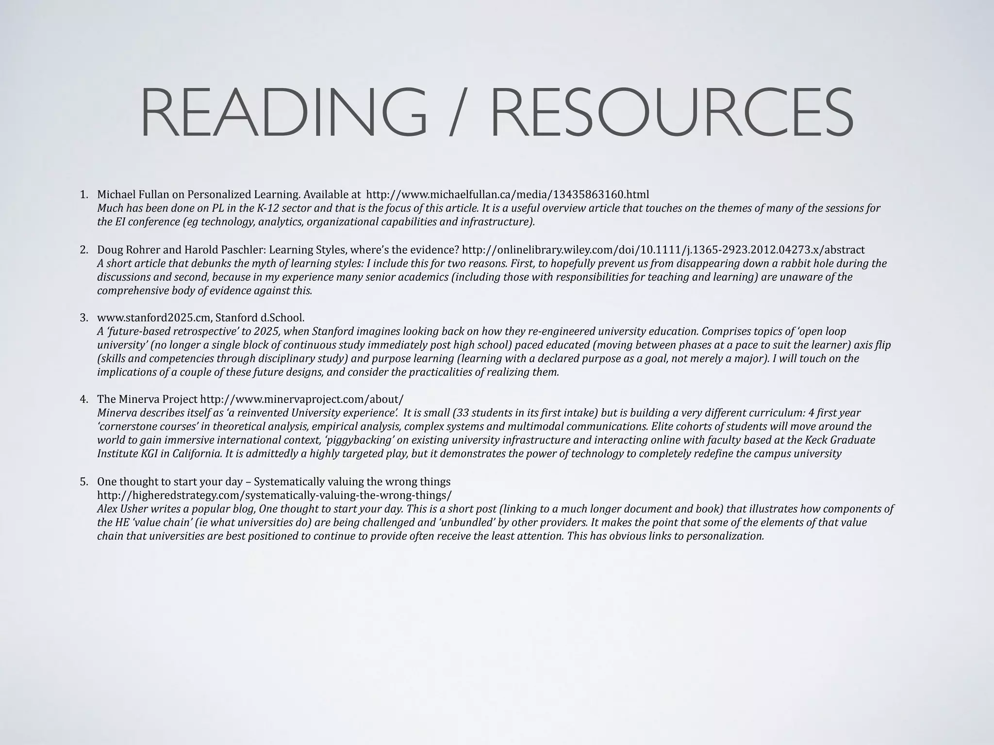 READING / RESOURCES 
1. 
Michael 
Fullan 
on 
Personalized 
Learning. 
Available 
at 
http://www.michaelfullan.ca/media/13435863160.html 
Much 
has 
been 
done 
on 
PL 
in 
the 
K-­‐12 
sector 
and 
that 
is 
the 
focus 
of 
this 
article. 
It 
is 
a 
useful 
overview 
article 
that 
touches 
on 
the 
themes 
of 
many 
of 
the 
sessions 
for 
the 
EI 
conference 
(eg 
technology, 
analytics, 
organizational 
capabilities 
and 
infrastructure). 
! 
2. 
Doug 
Rohrer 
and 
Harold 
Paschler: 
Learning 
Styles, 
where’s 
the 
evidence? 
http://onlinelibrary.wiley.com/doi/10.1111/j.1365-­‐2923.2012.04273.x/abstract 
A 
short 
article 
that 
debunks 
the 
myth 
of 
learning 
styles: 
I 
include 
this 
for 
two 
reasons. 
First, 
to 
hopefully 
prevent 
us 
from 
disappearing 
down 
a 
rabbit 
hole 
during 
the 
discussions 
and 
second, 
because 
in 
my 
experience 
many 
senior 
academics 
(including 
those 
with 
responsibilities 
for 
teaching 
and 
learning) 
are 
unaware 
of 
the 
comprehensive 
body 
of 
evidence 
against 
this. 
3. 
www.stanford2025.cm, 
Stanford 
d.School. 
A 
‘future-­‐based 
retrospective’ 
to 
2025, 
when 
Stanford 
imagines 
looking 
back 
on 
how 
they 
re-­‐engineered 
university 
education. 
Comprises 
topics 
of 
‘open 
loop 
university’ 
(no 
longer 
a 
single 
block 
of 
continuous 
study 
immediately 
post 
high 
school) 
paced 
educated 
(moving 
between 
phases 
at 
a 
pace 
to 
suit 
the 
learner) 
axis 
Plip 
(skills 
and 
competencies 
through 
disciplinary 
study) 
and 
purpose 
learning 
(learning 
with 
a 
declared 
purpose 
as 
a 
goal, 
not 
merely 
a 
major). 
I 
will 
touch 
on 
the 
implications 
of 
a 
couple 
of 
these 
future 
designs, 
and 
consider 
the 
practicalities 
of 
realizing 
them. 
! 
4. 
The 
Minerva 
Project 
http://www.minervaproject.com/about/ 
Minerva 
describes 
itself 
as 
‘a 
reinvented 
University 
experience’. 
It 
is 
small 
(33 
students 
in 
its 
Pirst 
intake) 
but 
is 
building 
a 
very 
different 
curriculum: 
4 
Pirst 
year 
‘cornerstone 
courses’ 
in 
theoretical 
analysis, 
empirical 
analysis, 
complex 
systems 
and 
multimodal 
communications. 
Elite 
cohorts 
of 
students 
will 
move 
around 
the 
world 
to 
gain 
immersive 
international 
context, 
‘piggybacking’ 
on 
existing 
university 
infrastructure 
and 
interacting 
online 
with 
faculty 
based 
at 
the 
Keck 
Graduate 
Institute 
KGI 
in 
California. 
It 
is 
admittedly 
a 
highly 
targeted 
play, 
but 
it 
demonstrates 
the 
power 
of 
technology 
to 
completely 
redePine 
the 
campus 
university ! 
5. 
One 
thought 
to 
start 
your 
day 
– 
Systematically 
valuing 
the 
wrong 
things 
http://higheredstrategy.com/systematically-­‐valuing-­‐the-­‐wrong-­‐things/ 
Alex 
Usher 
writes 
a 
popular 
blog, 
One 
thought 
to 
start 
your 
day. 
This 
is 
a 
short 
post 
(linking 
to 
a 
much 
longer 
document 
and 
book) 
that 
illustrates 
how 
components 
of 
the 
HE 
‘value 
chain’ 
(ie 
what 
universities 
do) 
are 
being 
challenged 
and 
‘unbundled’ 
by 
other 
providers. 
It 
makes 
the 
point 
that 
some 
of 
the 
elements 
of 
that 
value 
chain 
that 
universities 
are 
best 
positioned 
to 
continue 
to 
provide 
often 
receive 
the 
least 
attention. 
This 
has 
obvious 
links 
to 
personalization. 
 