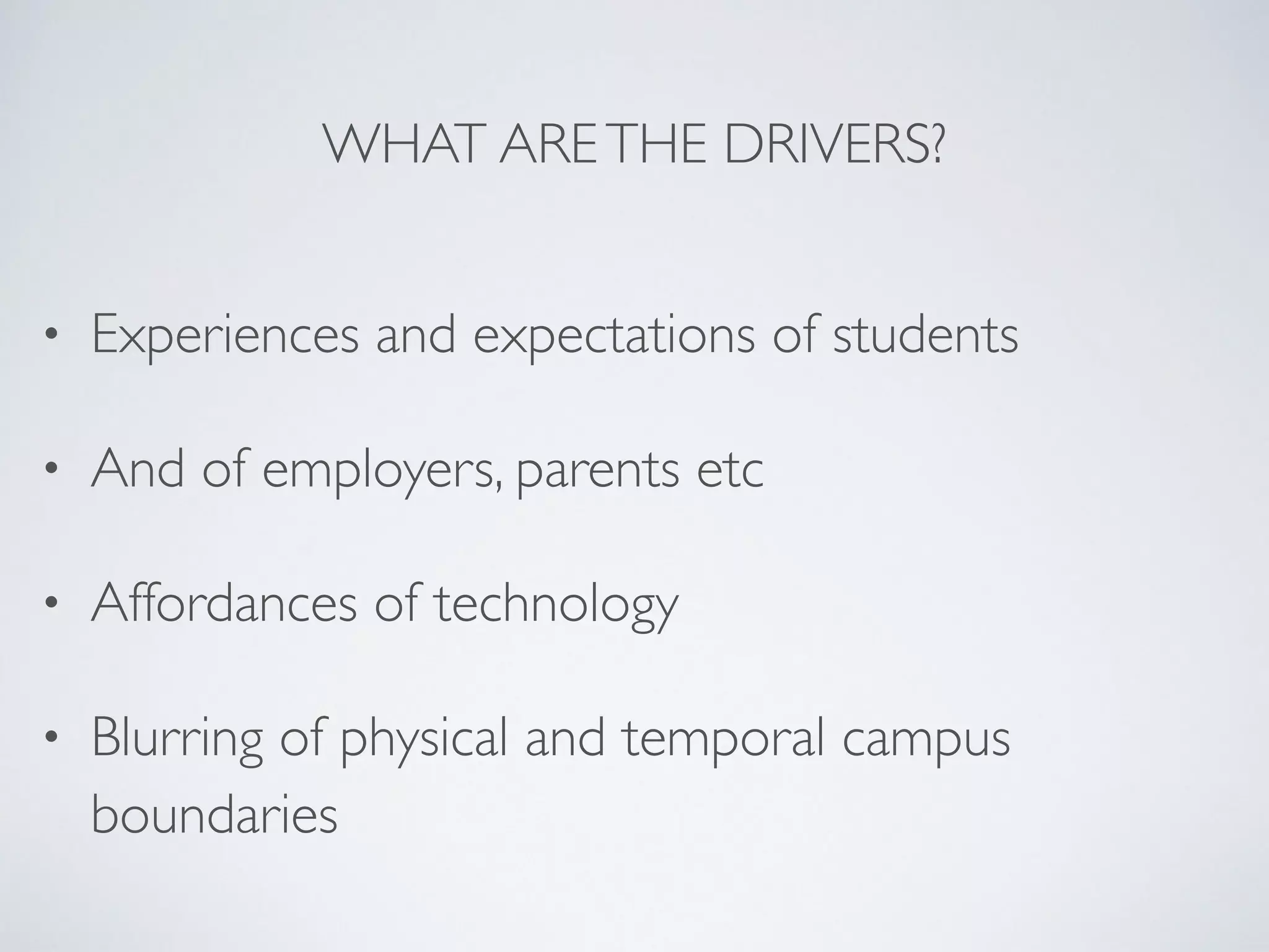 WHAT ARE THE DRIVERS? 
• Experiences and expectations of students 
• And of employers, parents etc 
• Affordances of technology 
• Blurring of physical and temporal campus 
boundaries 
 