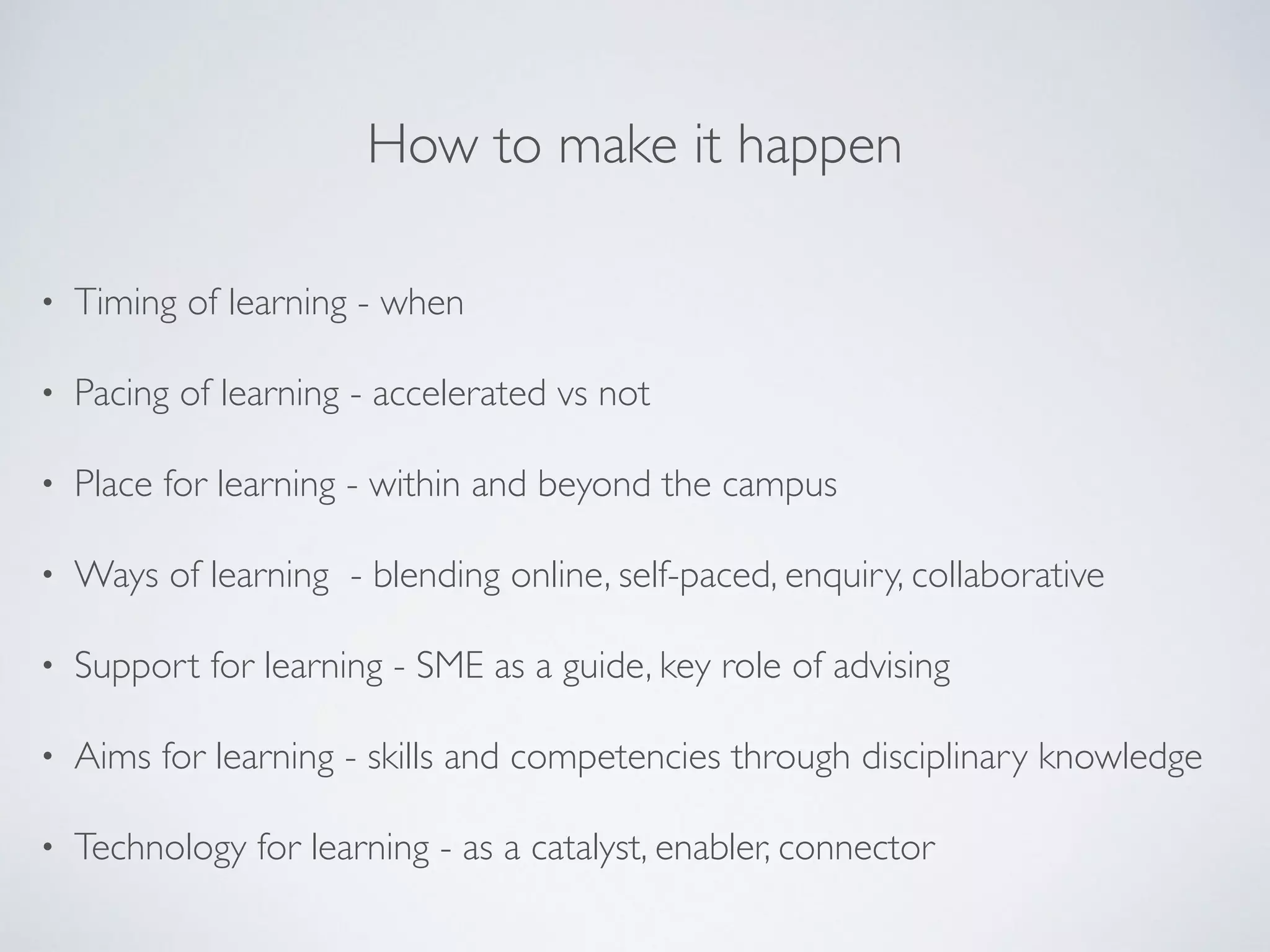 How to make it happen 
• Timing of learning - when 
• Pacing of learning - accelerated vs not 
• Place for learning - within and beyond the campus 
• Ways of learning - blending online, self-paced, enquiry, collaborative 
• Support for learning - SME as a guide, key role of advising 
• Aims for learning - skills and competencies through disciplinary knowledge 
• Technology for learning - as a catalyst, enabler, connector 
 