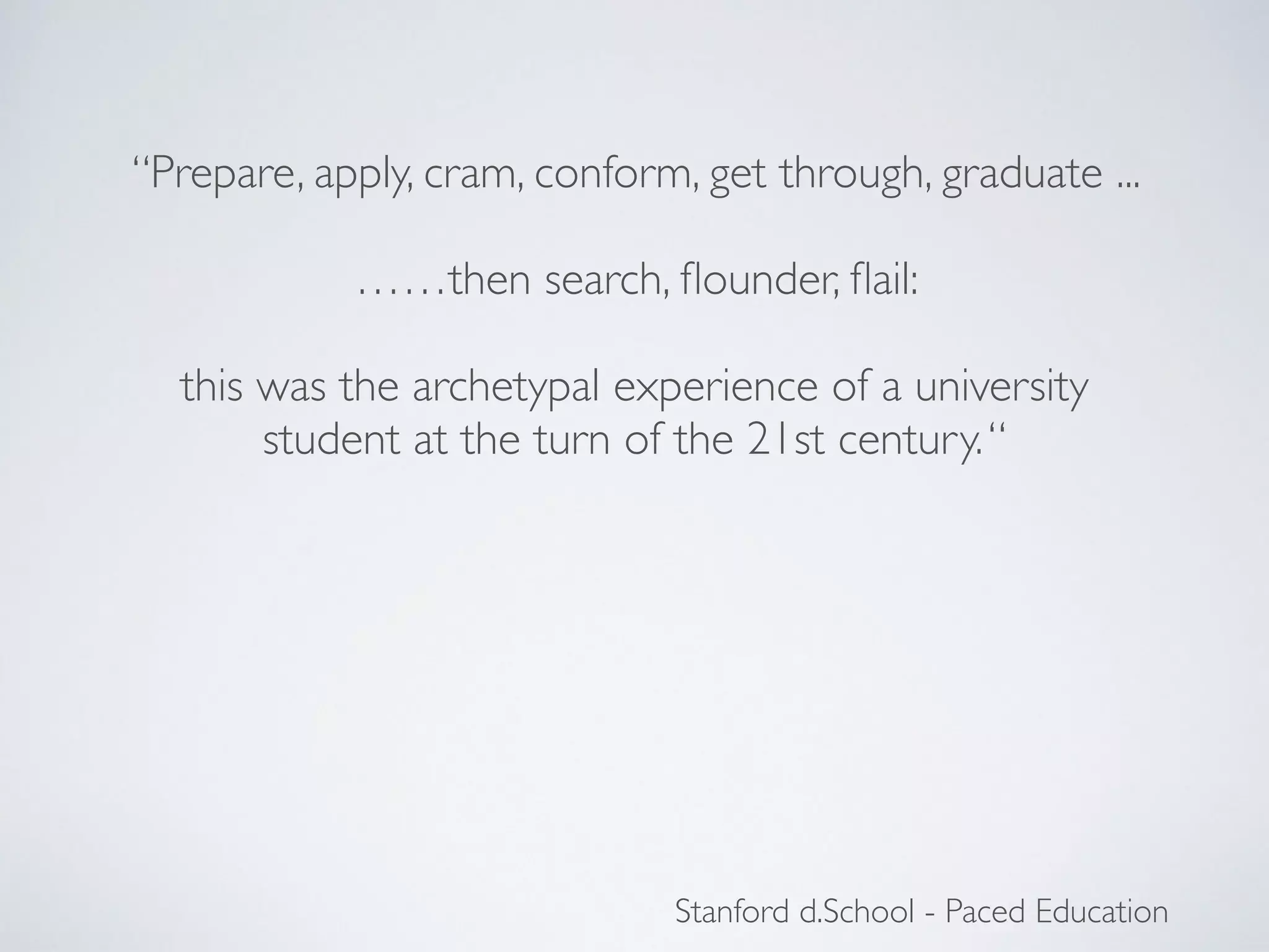 “Prepare, apply, cram, conform, get through, graduate ... 
Stanford d.School - Paced Education 
! 
……then search, flounder, flail: 
! 
this was the archetypal experience of a university 
student at the turn of the 21st century. “ 
 