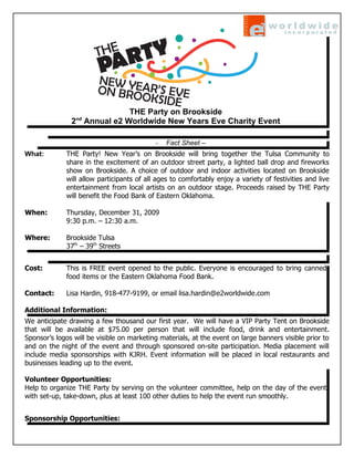 THE Party on Brookside
                 nd
               2 Annual e2 Worldwide New Years Eve Charity Event

                                           -   Fact Sheet –
What:        THE Party! New Year’s on Brookside will bring together the Tulsa Community to
             share in the excitement of an outdoor street party, a lighted ball drop and fireworks
             show on Brookside. A choice of outdoor and indoor activities located on Brookside
             will allow participants of all ages to comfortably enjoy a variety of festivities and live
             entertainment from local artists on an outdoor stage. Proceeds raised by THE Party
             will benefit the Food Bank of Eastern Oklahoma.

When:        Thursday, December 31, 2009
             9:30 p.m. – 12:30 a.m.

Where:       Brookside Tulsa
             37th – 39th Streets


Cost:        This is FREE event opened to the public. Everyone is encouraged to bring canned
             food items or the Eastern Oklahoma Food Bank.

Contact:     Lisa Hardin, 918-477-9199, or email lisa.hardin@e2worldwide.com

Additional Information:
We anticipate drawing a few thousand our first year. We will have a VIP Party Tent on Brookside
that will be available at $75.00 per person that will include food, drink and entertainment.
Sponsor’s logos will be visible on marketing materials, at the event on large banners visible prior to
and on the night of the event and through sponsored on-site participation. Media placement will
include media sponsorships with KJRH. Event information will be placed in local restaurants and
businesses leading up to the event.

Volunteer Opportunities:
Help to organize THE Party by serving on the volunteer committee, help on the day of the event
with set-up, take-down, plus at least 100 other duties to help the event run smoothly.


Sponsorship Opportunities:
 