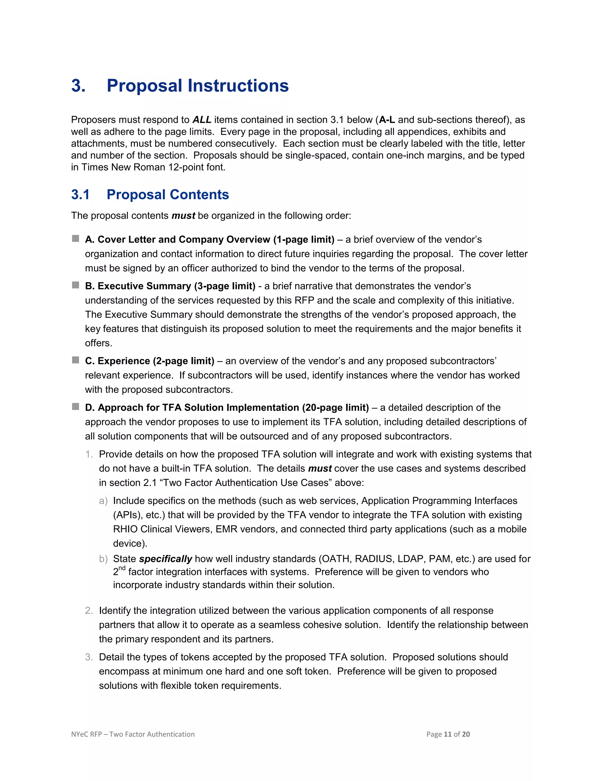 NYeC RFP – Two Factor Authentication Page 11 of 20
3. Proposal Instructions
Proposers must respond to ALL items contained in section 3.1 below (A-L and sub-sections thereof), as
well as adhere to the page limits. Every page in the proposal, including all appendices, exhibits and
attachments, must be numbered consecutively. Each section must be clearly labeled with the title, letter
and number of the section. Proposals should be single-spaced, contain one-inch margins, and be typed
in Times New Roman 12-point font.
3.1 Proposal Contents
The proposal contents must be organized in the following order:
 A. Cover Letter and Company Overview (1-page limit) – a brief overview of the vendor’s
organization and contact information to direct future inquiries regarding the proposal. The cover letter
must be signed by an officer authorized to bind the vendor to the terms of the proposal.
 B. Executive Summary (3-page limit) - a brief narrative that demonstrates the vendor’s
understanding of the services requested by this RFP and the scale and complexity of this initiative.
The Executive Summary should demonstrate the strengths of the vendor’s proposed approach, the
key features that distinguish its proposed solution to meet the requirements and the major benefits it
offers.
 C. Experience (2-page limit) – an overview of the vendor’s and any proposed subcontractors’
relevant experience. If subcontractors will be used, identify instances where the vendor has worked
with the proposed subcontractors.
 D. Approach for TFA Solution Implementation (20-page limit) – a detailed description of the
approach the vendor proposes to use to implement its TFA solution, including detailed descriptions of
all solution components that will be outsourced and of any proposed subcontractors.
1. Provide details on how the proposed TFA solution will integrate and work with existing systems that
do not have a built-in TFA solution. The details must cover the use cases and systems described
in section 2.1 “Two Factor Authentication Use Cases” above:
a) Include specifics on the methods (such as web services, Application Programming Interfaces
(APIs), etc.) that will be provided by the TFA vendor to integrate the TFA solution with existing
RHIO Clinical Viewers, EMR vendors, and connected third party applications (such as a mobile
device).
b) State specifically how well industry standards (OATH, RADIUS, LDAP, PAM, etc.) are used for
2
nd
factor integration interfaces with systems. Preference will be given to vendors who
incorporate industry standards within their solution.
2. Identify the integration utilized between the various application components of all response
partners that allow it to operate as a seamless cohesive solution. Identify the relationship between
the primary respondent and its partners.
3. Detail the types of tokens accepted by the proposed TFA solution. Proposed solutions should
encompass at minimum one hard and one soft token. Preference will be given to proposed
solutions with flexible token requirements.
 