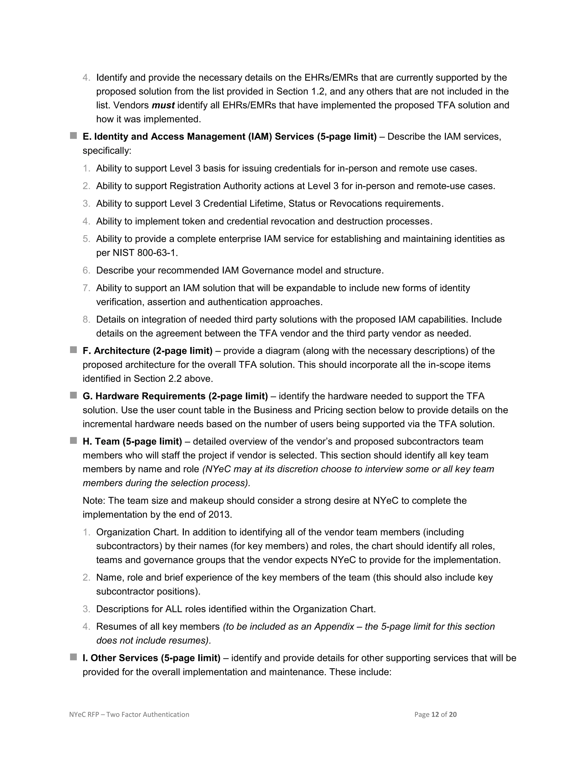 NYeC RFP – Two Factor Authentication Page 12 of 20
4. Identify and provide the necessary details on the EHRs/EMRs that are currently supported by the
proposed solution from the list provided in Section 1.2, and any others that are not included in the
list. Vendors must identify all EHRs/EMRs that have implemented the proposed TFA solution and
how it was implemented.
 E. Identity and Access Management (IAM) Services (5-page limit) – Describe the IAM services,
specifically:
1. Ability to support Level 3 basis for issuing credentials for in-person and remote use cases.
2. Ability to support Registration Authority actions at Level 3 for in-person and remote-use cases.
3. Ability to support Level 3 Credential Lifetime, Status or Revocations requirements.
4. Ability to implement token and credential revocation and destruction processes.
5. Ability to provide a complete enterprise IAM service for establishing and maintaining identities as
per NIST 800-63-1.
6. Describe your recommended IAM Governance model and structure.
7. Ability to support an IAM solution that will be expandable to include new forms of identity
verification, assertion and authentication approaches.
8. Details on integration of needed third party solutions with the proposed IAM capabilities. Include
details on the agreement between the TFA vendor and the third party vendor as needed.
 F. Architecture (2-page limit) – provide a diagram (along with the necessary descriptions) of the
proposed architecture for the overall TFA solution. This should incorporate all the in-scope items
identified in Section 2.2 above.
 G. Hardware Requirements (2-page limit) – identify the hardware needed to support the TFA
solution. Use the user count table in the Business and Pricing section below to provide details on the
incremental hardware needs based on the number of users being supported via the TFA solution.
 H. Team (5-page limit) – detailed overview of the vendor’s and proposed subcontractors team
members who will staff the project if vendor is selected. This section should identify all key team
members by name and role (NYeC may at its discretion choose to interview some or all key team
members during the selection process).
Note: The team size and makeup should consider a strong desire at NYeC to complete the
implementation by the end of 2013.
1. Organization Chart. In addition to identifying all of the vendor team members (including
subcontractors) by their names (for key members) and roles, the chart should identify all roles,
teams and governance groups that the vendor expects NYeC to provide for the implementation.
2. Name, role and brief experience of the key members of the team (this should also include key
subcontractor positions).
3. Descriptions for ALL roles identified within the Organization Chart.
4. Resumes of all key members (to be included as an Appendix – the 5-page limit for this section
does not include resumes).
 I. Other Services (5-page limit) – identify and provide details for other supporting services that will be
provided for the overall implementation and maintenance. These include:
 