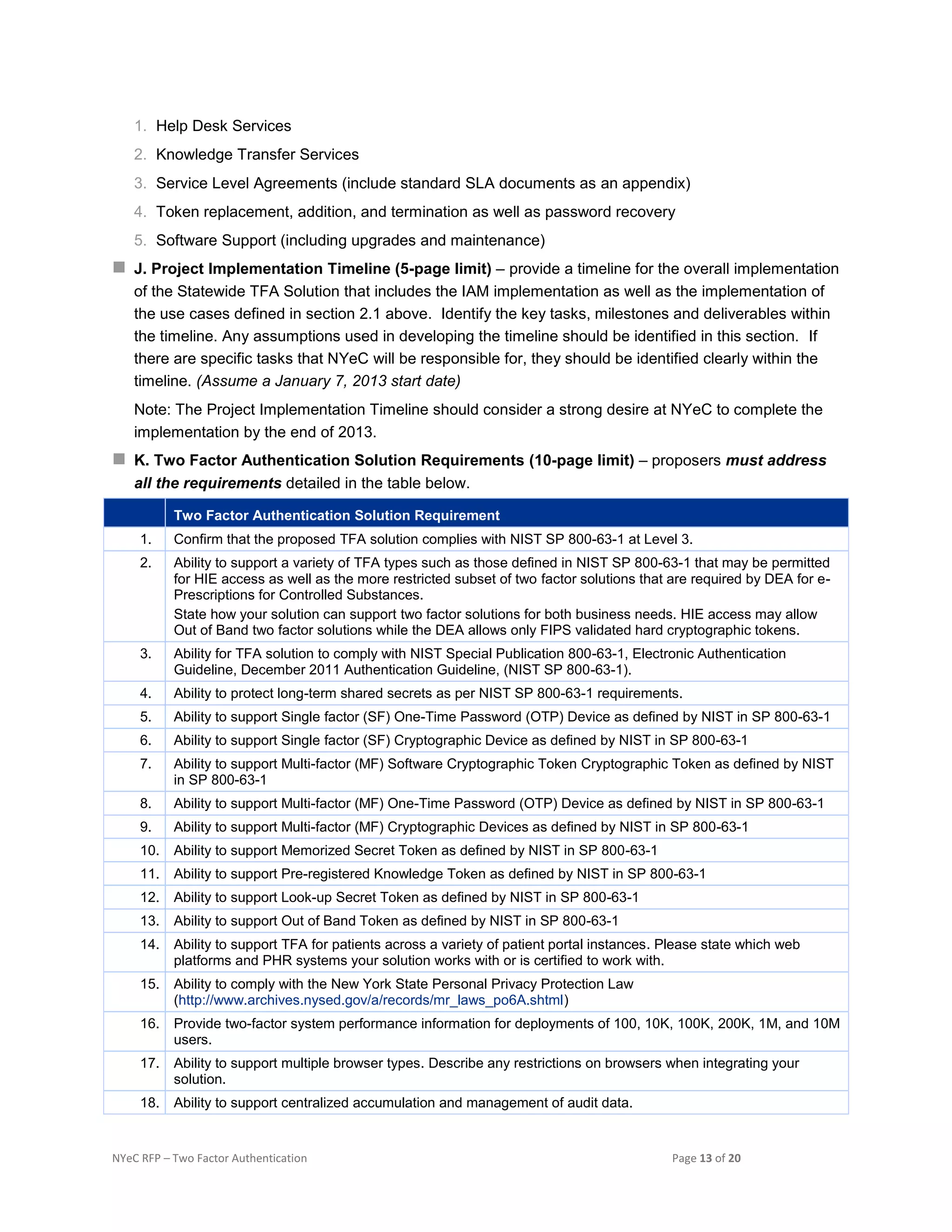 NYeC RFP – Two Factor Authentication Page 13 of 20
1. Help Desk Services
2. Knowledge Transfer Services
3. Service Level Agreements (include standard SLA documents as an appendix)
4. Token replacement, addition, and termination as well as password recovery
5. Software Support (including upgrades and maintenance)
 J. Project Implementation Timeline (5-page limit) – provide a timeline for the overall implementation
of the Statewide TFA Solution that includes the IAM implementation as well as the implementation of
the use cases defined in section 2.1 above. Identify the key tasks, milestones and deliverables within
the timeline. Any assumptions used in developing the timeline should be identified in this section. If
there are specific tasks that NYeC will be responsible for, they should be identified clearly within the
timeline. (Assume a January 7, 2013 start date)
Note: The Project Implementation Timeline should consider a strong desire at NYeC to complete the
implementation by the end of 2013.
 K. Two Factor Authentication Solution Requirements (10-page limit) – proposers must address
all the requirements detailed in the table below.
Two Factor Authentication Solution Requirement
1. Confirm that the proposed TFA solution complies with NIST SP 800-63-1 at Level 3.
2. Ability to support a variety of TFA types such as those defined in NIST SP 800-63-1 that may be permitted
for HIE access as well as the more restricted subset of two factor solutions that are required by DEA for e-
Prescriptions for Controlled Substances.
State how your solution can support two factor solutions for both business needs. HIE access may allow
Out of Band two factor solutions while the DEA allows only FIPS validated hard cryptographic tokens.
3. Ability for TFA solution to comply with NIST Special Publication 800-63-1, Electronic Authentication
Guideline, December 2011 Authentication Guideline, (NIST SP 800-63-1).
4. Ability to protect long-term shared secrets as per NIST SP 800-63-1 requirements.
5. Ability to support Single factor (SF) One-Time Password (OTP) Device as defined by NIST in SP 800-63-1
6. Ability to support Single factor (SF) Cryptographic Device as defined by NIST in SP 800-63-1
7. Ability to support Multi-factor (MF) Software Cryptographic Token Cryptographic Token as defined by NIST
in SP 800-63-1
8. Ability to support Multi-factor (MF) One-Time Password (OTP) Device as defined by NIST in SP 800-63-1
9. Ability to support Multi-factor (MF) Cryptographic Devices as defined by NIST in SP 800-63-1
10. Ability to support Memorized Secret Token as defined by NIST in SP 800-63-1
11. Ability to support Pre-registered Knowledge Token as defined by NIST in SP 800-63-1
12. Ability to support Look-up Secret Token as defined by NIST in SP 800-63-1
13. Ability to support Out of Band Token as defined by NIST in SP 800-63-1
14. Ability to support TFA for patients across a variety of patient portal instances. Please state which web
platforms and PHR systems your solution works with or is certified to work with.
15. Ability to comply with the New York State Personal Privacy Protection Law
(http://www.archives.nysed.gov/a/records/mr_laws_po6A.shtml)
16. Provide two-factor system performance information for deployments of 100, 10K, 100K, 200K, 1M, and 10M
users.
17. Ability to support multiple browser types. Describe any restrictions on browsers when integrating your
solution.
18. Ability to support centralized accumulation and management of audit data.
 