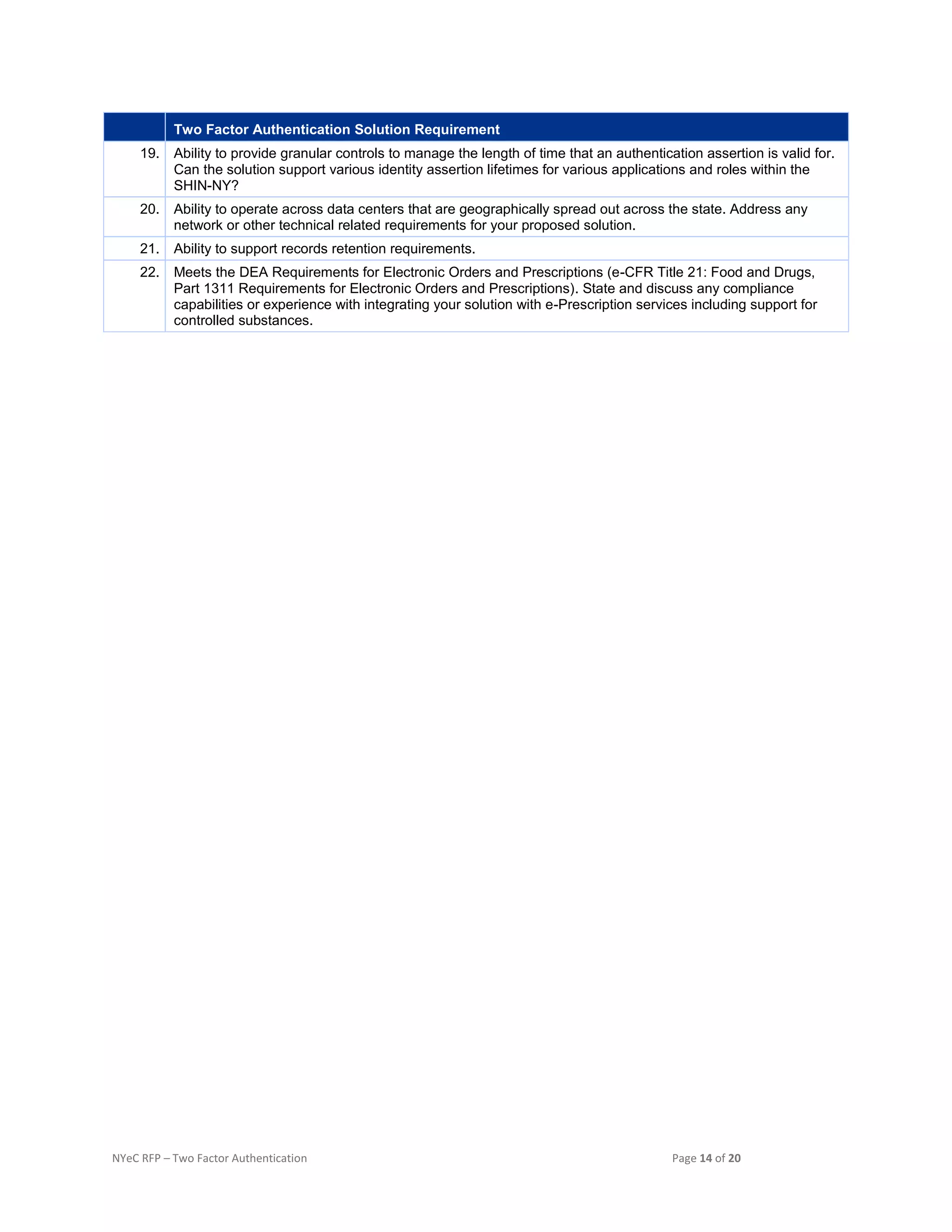 NYeC RFP – Two Factor Authentication Page 14 of 20
Two Factor Authentication Solution Requirement
19. Ability to provide granular controls to manage the length of time that an authentication assertion is valid for.
Can the solution support various identity assertion lifetimes for various applications and roles within the
SHIN-NY?
20. Ability to operate across data centers that are geographically spread out across the state. Address any
network or other technical related requirements for your proposed solution.
21. Ability to support records retention requirements.
22. Meets the DEA Requirements for Electronic Orders and Prescriptions (e-CFR Title 21: Food and Drugs,
Part 1311 Requirements for Electronic Orders and Prescriptions). State and discuss any compliance
capabilities or experience with integrating your solution with e-Prescription services including support for
controlled substances.
 