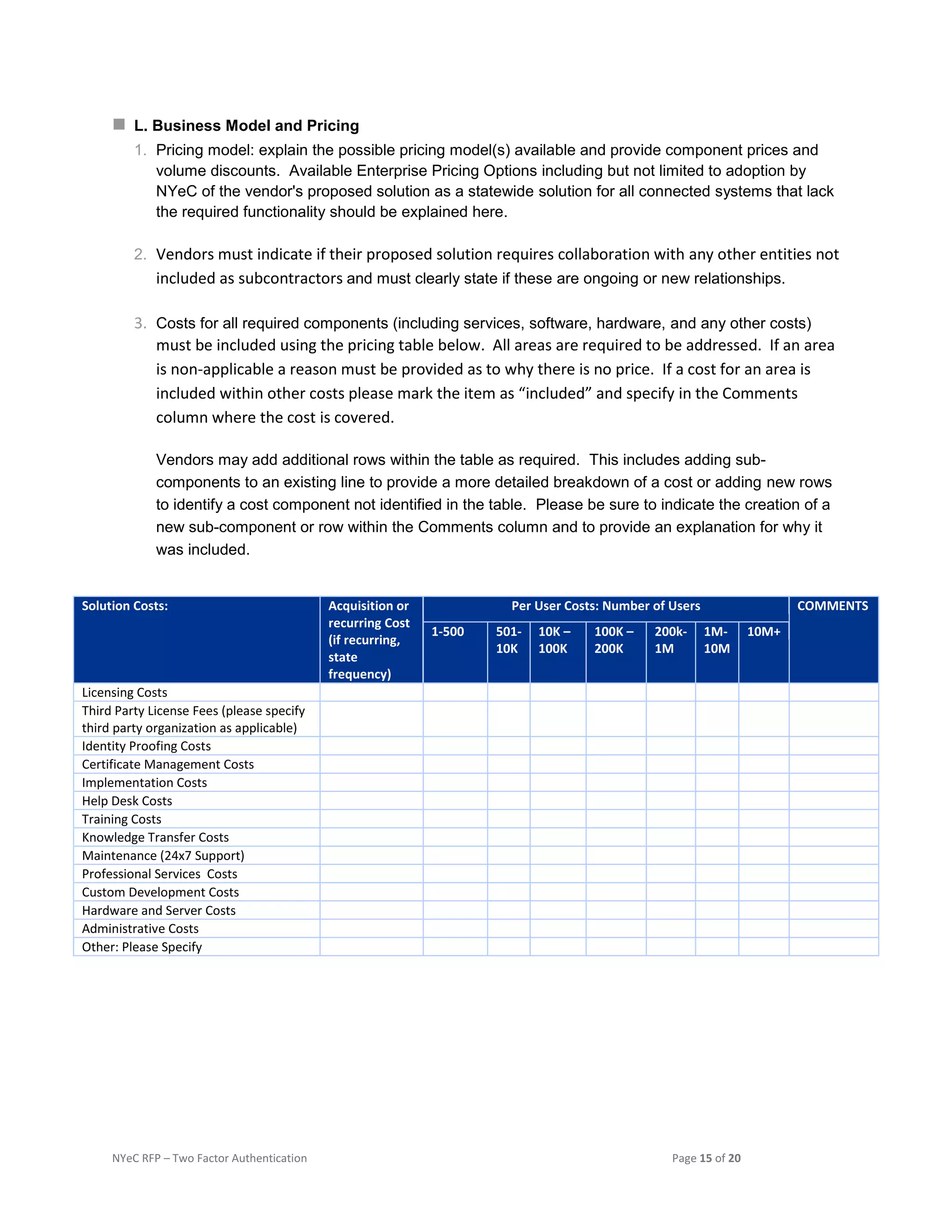 NYeC RFP – Two Factor Authentication Page 15 of 20
 L. Business Model and Pricing
1. Pricing model: explain the possible pricing model(s) available and provide component prices and
volume discounts. Available Enterprise Pricing Options including but not limited to adoption by
NYeC of the vendor's proposed solution as a statewide solution for all connected systems that lack
the required functionality should be explained here.
2. Vendors must indicate if their proposed solution requires collaboration with any other entities not
included as subcontractors and must clearly state if these are ongoing or new relationships.
3. Costs for all required components (including services, software, hardware, and any other costs)
must be included using the pricing table below. All areas are required to be addressed. If an area
is non-applicable a reason must be provided as to why there is no price. If a cost for an area is
included within other costs please mark the item as “included” and specify in the Comments
column where the cost is covered.
Vendors may add additional rows within the table as required. This includes adding sub-
components to an existing line to provide a more detailed breakdown of a cost or adding new rows
to identify a cost component not identified in the table. Please be sure to indicate the creation of a
new sub-component or row within the Comments column and to provide an explanation for why it
was included.
Solution Costs: Acquisition or
recurring Cost
(if recurring,
state
frequency)
Per User Costs: Number of Users COMMENTS
1-500 501-
10K
10K –
100K
100K –
200K
200k-
1M
1M-
10M
10M+
Licensing Costs
Third Party License Fees (please specify
third party organization as applicable)
Identity Proofing Costs
Certificate Management Costs
Implementation Costs
Help Desk Costs
Training Costs
Knowledge Transfer Costs
Maintenance (24x7 Support)
Professional Services Costs
Custom Development Costs
Hardware and Server Costs
Administrative Costs
Other: Please Specify
 