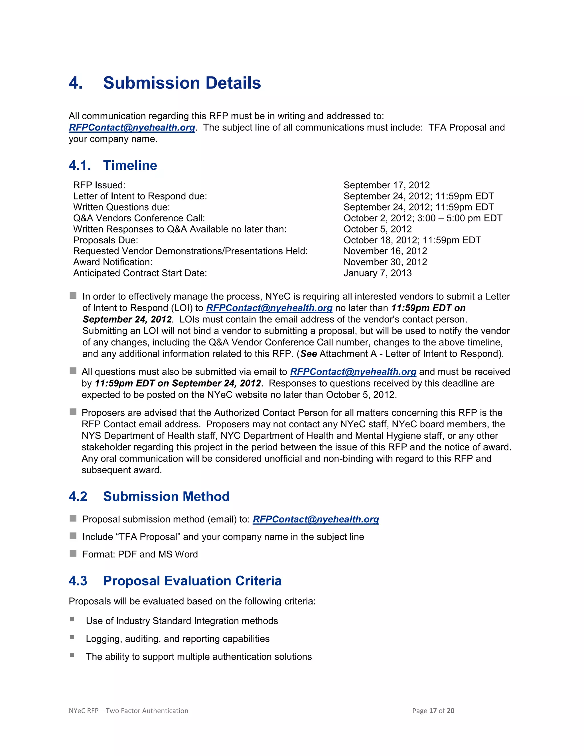 NYeC RFP – Two Factor Authentication Page 17 of 20
4. Submission Details
All communication regarding this RFP must be in writing and addressed to:
RFPContact@nyehealth.org. The subject line of all communications must include: TFA Proposal and
your company name.
4.1. Timeline
RFP Issued: September 17, 2012
Letter of Intent to Respond due: September 24, 2012; 11:59pm EDT
Written Questions due: September 24, 2012; 11:59pm EDT
Q&A Vendors Conference Call: October 2, 2012; 3:00 – 5:00 pm EDT
Written Responses to Q&A Available no later than: October 5, 2012
Proposals Due: October 18, 2012; 11:59pm EDT
Requested Vendor Demonstrations/Presentations Held: November 16, 2012
Award Notification: November 30, 2012
Anticipated Contract Start Date: January 7, 2013
 In order to effectively manage the process, NYeC is requiring all interested vendors to submit a Letter
of Intent to Respond (LOI) to RFPContact@nyehealth.org no later than 11:59pm EDT on
September 24, 2012. LOIs must contain the email address of the vendor’s contact person.
Submitting an LOI will not bind a vendor to submitting a proposal, but will be used to notify the vendor
of any changes, including the Q&A Vendor Conference Call number, changes to the above timeline,
and any additional information related to this RFP. (See Attachment A - Letter of Intent to Respond).
 All questions must also be submitted via email to RFPContact@nyehealth.org and must be received
by 11:59pm EDT on September 24, 2012. Responses to questions received by this deadline are
expected to be posted on the NYeC website no later than October 5, 2012.
 Proposers are advised that the Authorized Contact Person for all matters concerning this RFP is the
RFP Contact email address. Proposers may not contact any NYeC staff, NYeC board members, the
NYS Department of Health staff, NYC Department of Health and Mental Hygiene staff, or any other
stakeholder regarding this project in the period between the issue of this RFP and the notice of award.
Any oral communication will be considered unofficial and non-binding with regard to this RFP and
subsequent award.
4.2 Submission Method
 Proposal submission method (email) to: RFPContact@nyehealth.org
 Include “TFA Proposal” and your company name in the subject line
 Format: PDF and MS Word
4.3 Proposal Evaluation Criteria
Proposals will be evaluated based on the following criteria:
 Use of Industry Standard Integration methods
 Logging, auditing, and reporting capabilities
 The ability to support multiple authentication solutions
 