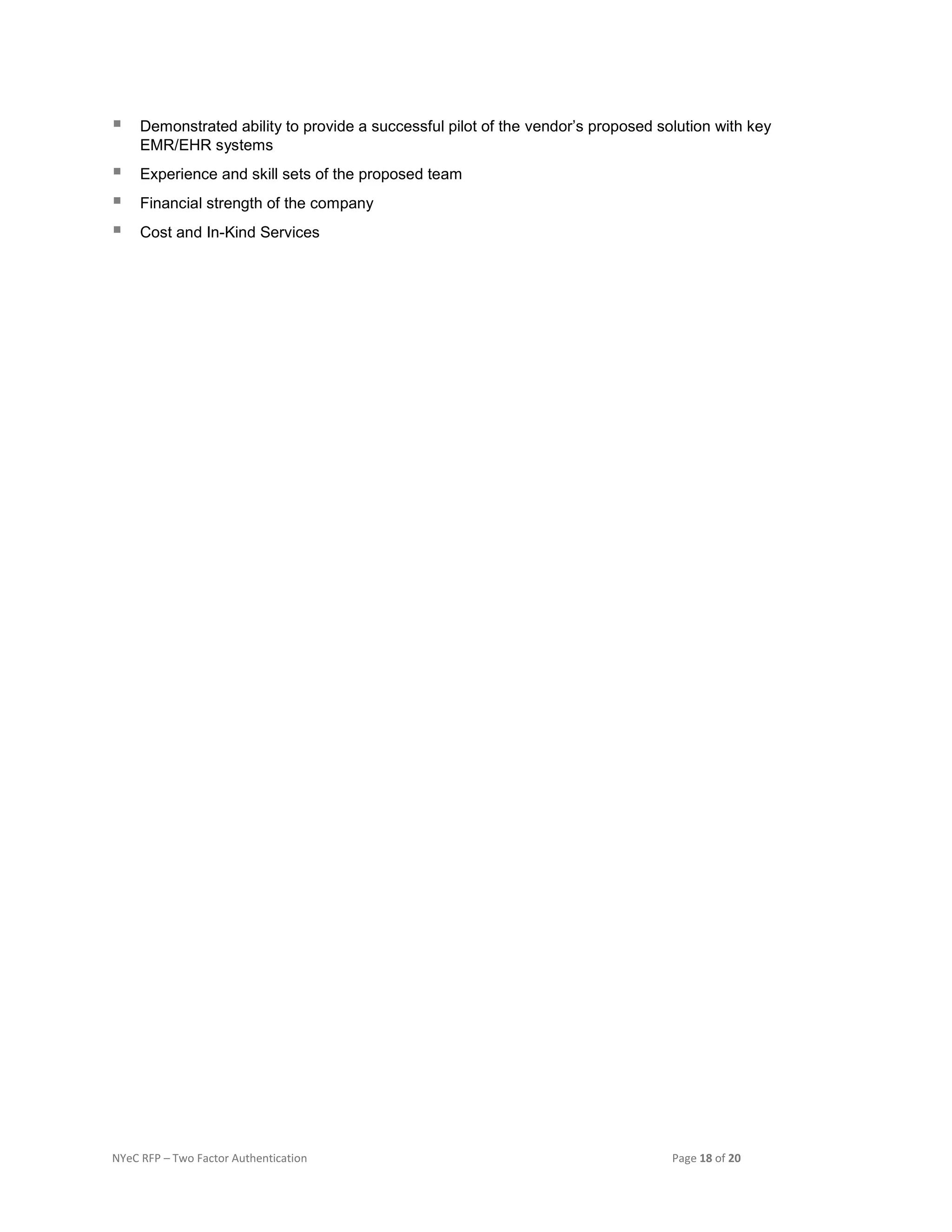 NYeC RFP – Two Factor Authentication Page 18 of 20
 Demonstrated ability to provide a successful pilot of the vendor’s proposed solution with key
EMR/EHR systems
 Experience and skill sets of the proposed team
 Financial strength of the company
 Cost and In-Kind Services
 