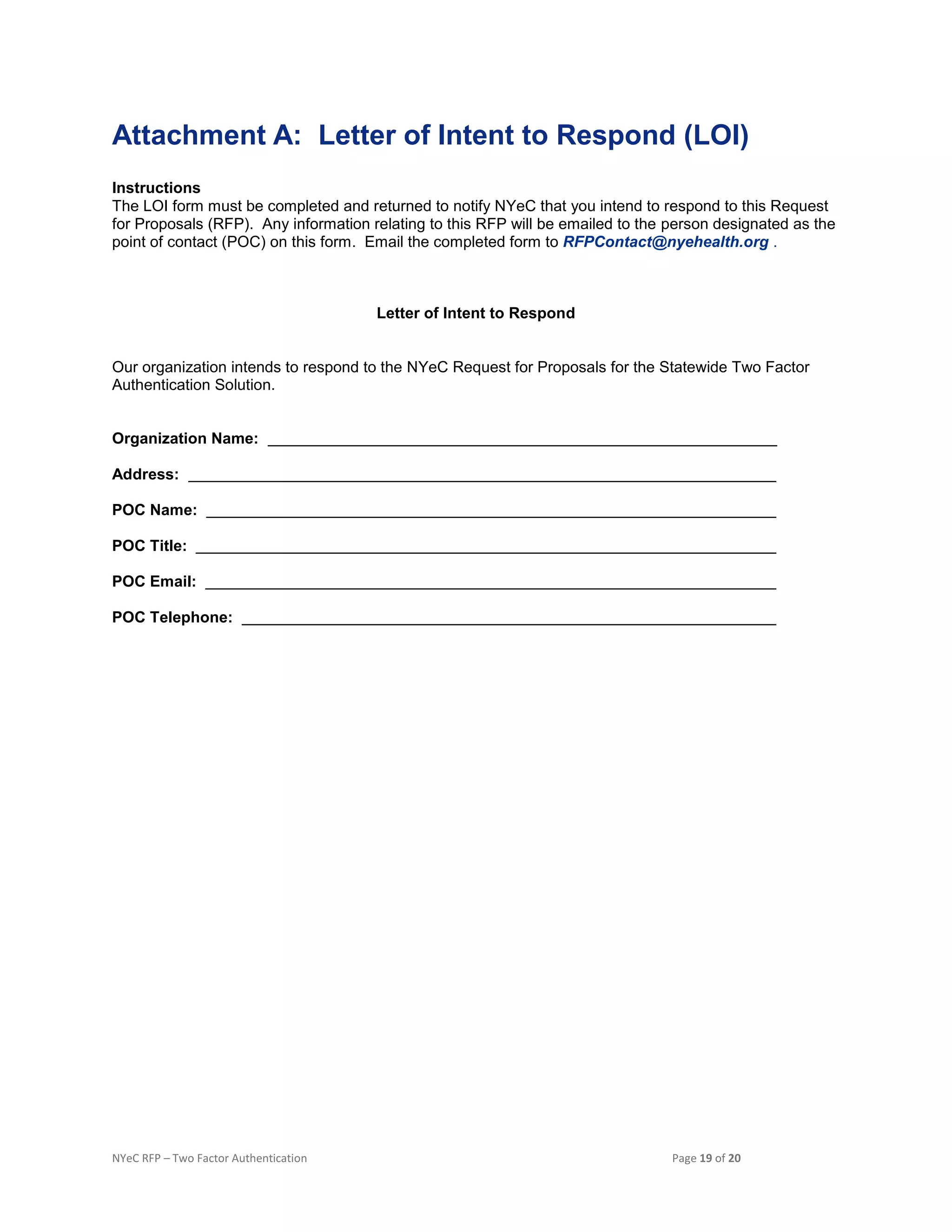 NYeC RFP – Two Factor Authentication Page 19 of 20
Attachment A: Letter of Intent to Respond (LOI)
Instructions
The LOI form must be completed and returned to notify NYeC that you intend to respond to this Request
for Proposals (RFP). Any information relating to this RFP will be emailed to the person designated as the
point of contact (POC) on this form. Email the completed form to RFPContact@nyehealth.org .
Letter of Intent to Respond
Our organization intends to respond to the NYeC Request for Proposals for the Statewide Two Factor
Authentication Solution.
Organization Name:
Address:
POC Name:
POC Title:
POC Email:
POC Telephone:
 