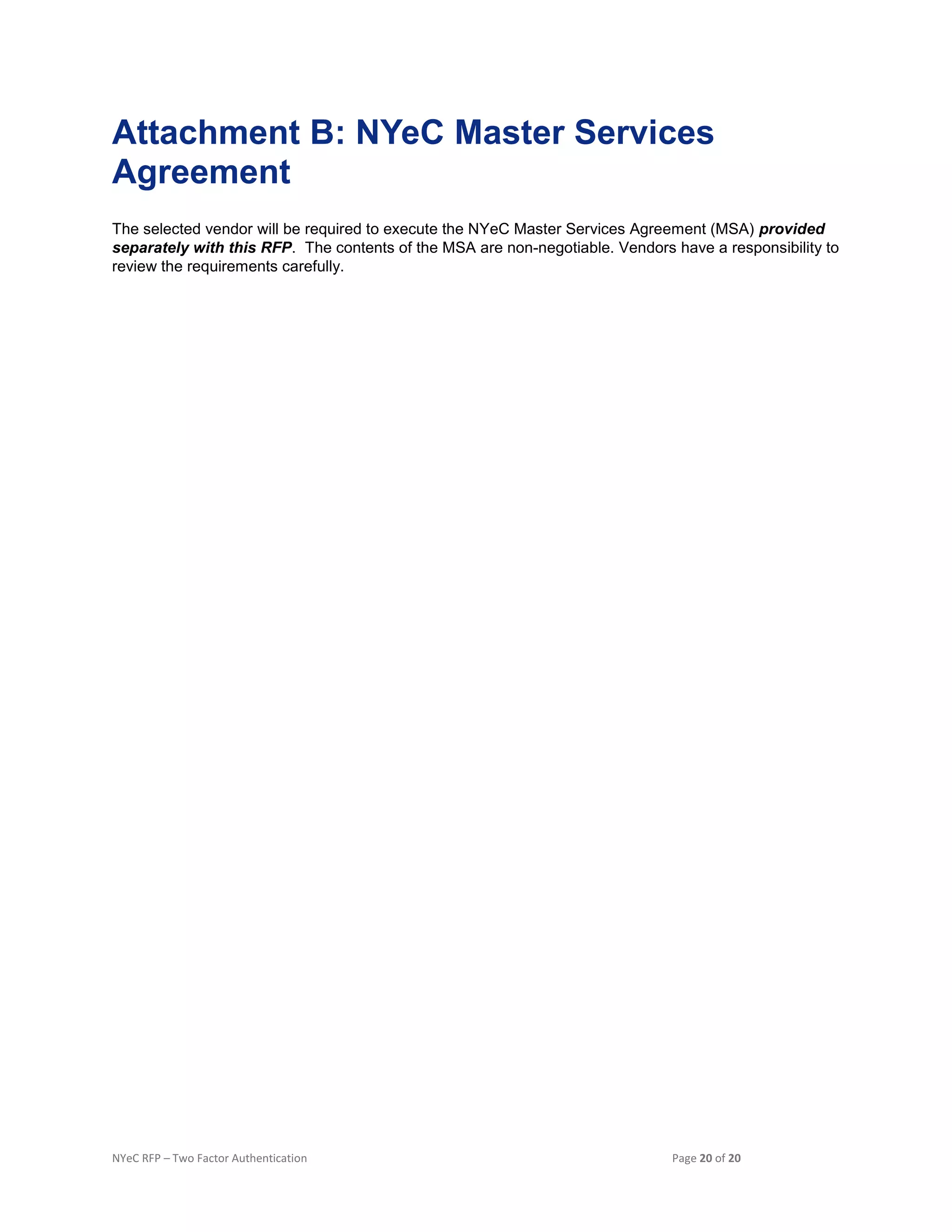 NYeC RFP – Two Factor Authentication Page 20 of 20
Attachment B: NYeC Master Services
Agreement
The selected vendor will be required to execute the NYeC Master Services Agreement (MSA) provided
separately with this RFP. The contents of the MSA are non-negotiable. Vendors have a responsibility to
review the requirements carefully.
 