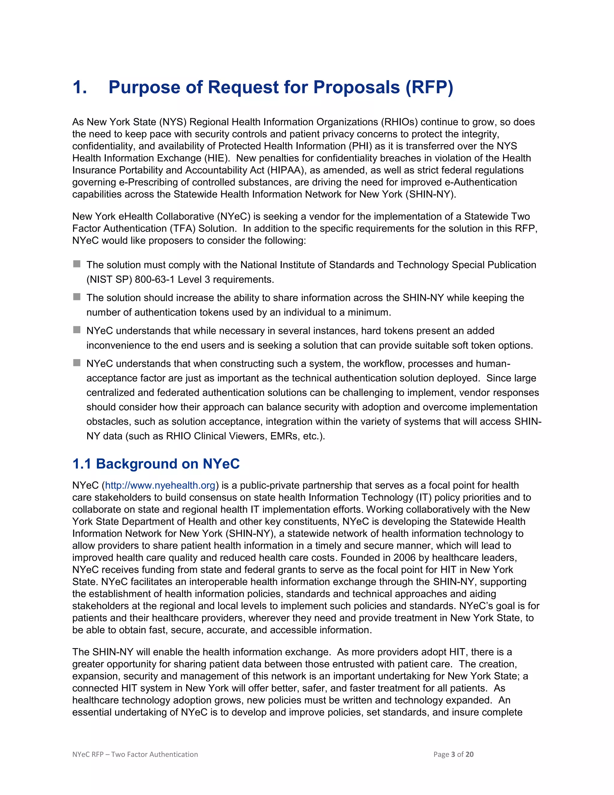 NYeC RFP – Two Factor Authentication Page 3 of 20
1. Purpose of Request for Proposals (RFP)
As New York State (NYS) Regional Health Information Organizations (RHIOs) continue to grow, so does
the need to keep pace with security controls and patient privacy concerns to protect the integrity,
confidentiality, and availability of Protected Health Information (PHI) as it is transferred over the NYS
Health Information Exchange (HIE). New penalties for confidentiality breaches in violation of the Health
Insurance Portability and Accountability Act (HIPAA), as amended, as well as strict federal regulations
governing e-Prescribing of controlled substances, are driving the need for improved e-Authentication
capabilities across the Statewide Health Information Network for New York (SHIN-NY).
New York eHealth Collaborative (NYeC) is seeking a vendor for the implementation of a Statewide Two
Factor Authentication (TFA) Solution. In addition to the specific requirements for the solution in this RFP,
NYeC would like proposers to consider the following:
 The solution must comply with the National Institute of Standards and Technology Special Publication
(NIST SP) 800-63-1 Level 3 requirements.
 The solution should increase the ability to share information across the SHIN-NY while keeping the
number of authentication tokens used by an individual to a minimum.
 NYeC understands that while necessary in several instances, hard tokens present an added
inconvenience to the end users and is seeking a solution that can provide suitable soft token options.
 NYeC understands that when constructing such a system, the workflow, processes and human-
acceptance factor are just as important as the technical authentication solution deployed. Since large
centralized and federated authentication solutions can be challenging to implement, vendor responses
should consider how their approach can balance security with adoption and overcome implementation
obstacles, such as solution acceptance, integration within the variety of systems that will access SHIN-
NY data (such as RHIO Clinical Viewers, EMRs, etc.).
1.1 Background on NYeC
NYeC (http://www.nyehealth.org) is a public-private partnership that serves as a focal point for health
care stakeholders to build consensus on state health Information Technology (IT) policy priorities and to
collaborate on state and regional health IT implementation efforts. Working collaboratively with the New
York State Department of Health and other key constituents, NYeC is developing the Statewide Health
Information Network for New York (SHIN-NY), a statewide network of health information technology to
allow providers to share patient health information in a timely and secure manner, which will lead to
improved health care quality and reduced health care costs. Founded in 2006 by healthcare leaders,
NYeC receives funding from state and federal grants to serve as the focal point for HIT in New York
State. NYeC facilitates an interoperable health information exchange through the SHIN-NY, supporting
the establishment of health information policies, standards and technical approaches and aiding
stakeholders at the regional and local levels to implement such policies and standards. NYeC’s goal is for
patients and their healthcare providers, wherever they need and provide treatment in New York State, to
be able to obtain fast, secure, accurate, and accessible information.
The SHIN-NY will enable the health information exchange. As more providers adopt HIT, there is a
greater opportunity for sharing patient data between those entrusted with patient care. The creation,
expansion, security and management of this network is an important undertaking for New York State; a
connected HIT system in New York will offer better, safer, and faster treatment for all patients. As
healthcare technology adoption grows, new policies must be written and technology expanded. An
essential undertaking of NYeC is to develop and improve policies, set standards, and insure complete
 