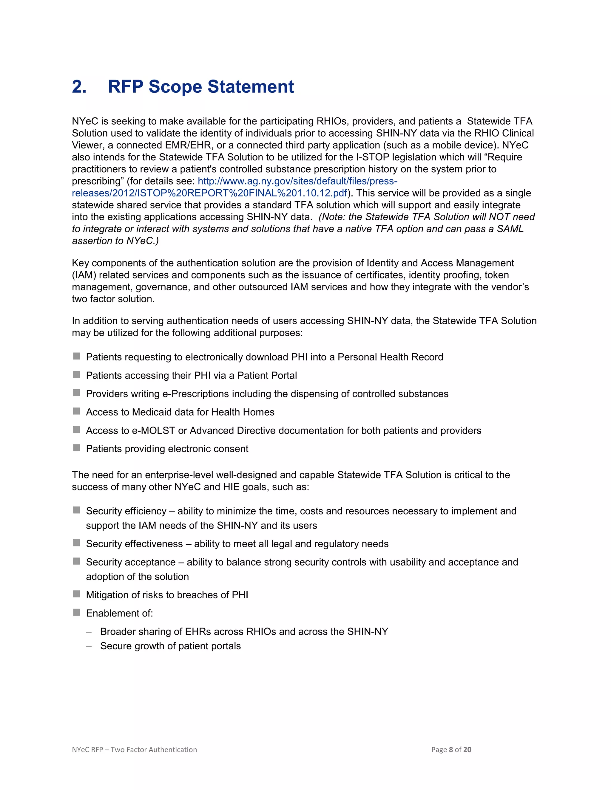 NYeC RFP – Two Factor Authentication Page 8 of 20
2. RFP Scope Statement
NYeC is seeking to make available for the participating RHIOs, providers, and patients a Statewide TFA
Solution used to validate the identity of individuals prior to accessing SHIN-NY data via the RHIO Clinical
Viewer, a connected EMR/EHR, or a connected third party application (such as a mobile device). NYeC
also intends for the Statewide TFA Solution to be utilized for the I-STOP legislation which will “Require
practitioners to review a patient's controlled substance prescription history on the system prior to
prescribing” (for details see: http://www.ag.ny.gov/sites/default/files/press-
releases/2012/ISTOP%20REPORT%20FINAL%201.10.12.pdf). This service will be provided as a single
statewide shared service that provides a standard TFA solution which will support and easily integrate
into the existing applications accessing SHIN-NY data. (Note: the Statewide TFA Solution will NOT need
to integrate or interact with systems and solutions that have a native TFA option and can pass a SAML
assertion to NYeC.)
Key components of the authentication solution are the provision of Identity and Access Management
(IAM) related services and components such as the issuance of certificates, identity proofing, token
management, governance, and other outsourced IAM services and how they integrate with the vendor’s
two factor solution.
In addition to serving authentication needs of users accessing SHIN-NY data, the Statewide TFA Solution
may be utilized for the following additional purposes:
 Patients requesting to electronically download PHI into a Personal Health Record
 Patients accessing their PHI via a Patient Portal
 Providers writing e-Prescriptions including the dispensing of controlled substances
 Access to Medicaid data for Health Homes
 Access to e-MOLST or Advanced Directive documentation for both patients and providers
 Patients providing electronic consent
The need for an enterprise-level well-designed and capable Statewide TFA Solution is critical to the
success of many other NYeC and HIE goals, such as:
 Security efficiency – ability to minimize the time, costs and resources necessary to implement and
support the IAM needs of the SHIN-NY and its users
 Security effectiveness – ability to meet all legal and regulatory needs
 Security acceptance – ability to balance strong security controls with usability and acceptance and
adoption of the solution
 Mitigation of risks to breaches of PHI
 Enablement of:
– Broader sharing of EHRs across RHIOs and across the SHIN-NY
– Secure growth of patient portals
 