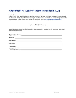 NYeC RFP – Two Factor Authentication Page 19 of 20
Attachment A: Letter of Intent to Respond (LOI)
Instructions
The LOI form must be completed and returned to notify NYeC that you intend to respond to this Request
for Proposals (RFP). Any information relating to this RFP will be emailed to the person designated as the
point of contact (POC) on this form. Email the completed form to RFPContact@nyehealth.org .
Letter of Intent to Respond
Our organization intends to respond to the NYeC Request for Proposals for the Statewide Two Factor
Authentication Solution.
Organization Name:
Address:
POC Name:
POC Title:
POC Email:
POC Telephone:
 