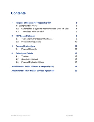 NYeC RFP – Two Factor Authentication Page 2 of 20
Contents
1. Purpose of Request for Proposals (RFP) 3
1.1 Background on NYeC 3
1.2 Current State of Systems that may Access SHIN-NY Data 4
1.3 Terms used within the RFP 5
2. RFP Scope Statement 8
2.1 Two Factor Authentication Use Cases 9
2.2 In Scope Items (Visual) 10
3. Proposal Instructions 11
3.1 Proposal Contents 11
4. Submission Details 17
4.1. Timeline 17
4.2 Submission Method 17
4.3 Proposal Evaluation Criteria 17
Attachment A: Letter of Intent to Respond (LOI) 19
Attachment B: NYeC Master Services Agreement 20
 
