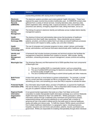 NYeC RFP – Two Factor Authentication Page 6 of 20
Term Definition
e-prescribing activities with varying levels of sophistication.
Electronic
Medical/Health
Records
(EMR/EHR)
The electronic systems providers use to store patients' health information. These have
replaced the paper records that providers traditionally used. An EMR/EHR contains data
gathered from a variety of clinical services, including laboratory data, pharmacy data,
patient registration data, radiology data, surgical procedures, clinic and inpatient notes,
preventive care delivery, emergency department visits, billing information, and so on.
Federated
Identity
Management
The linking of a person’s electronic identity and attributes across multiple distinct identity
management systems.
Health
Information
Exchange (HIE)
The sharing of clinical and administrative data across the boundaries of healthcare
institutions and other health data repositories. Many stakeholder groups (payers,
patients, providers, and others) realize that if such data are shared healthcare processes
would improve with respect to safety, quality, cost, and other indicators.
Health
Information
Technology (HIT)
The use of computers and computer programs to store, protect, retrieve, and transfer
clinical, administrative, and financial information electronically within healthcare settings.
Identity and
Access
Management
(IAM)
A framework that includes business processes and technical solutions that facilitate the
management of electronic identities from creation to removal. IAM includes: identity
verification, onboarding processes, account management, access controls and auditing.
Meaningful Use The American Recovery and Reinvestment Act of 2009 specifies three main components
of Meaningful Use:
1. The use of a certified EHR in a meaningful manner, such as e-prescribing.
2. The use of certified EHR technology for electronic exchange of health information
to improve quality of health care.
3. The use of certified EHR technology to submit clinical quality and other measures.
Multi-Factor
Token
A token that uses two or more factors to achieve authentication. For example, a private
key on a smart card that is activated via PIN is a multi-factor token. The smart card is
something you have, and something you know (the PIN) is required to activate the token.
Protected Health
Information (PHI)
Any information about health status, provision of healthcare, or payment for healthcare
that can be linked to a specific individual. This is interpreted rather broadly and includes
any part of a patient's medical record or payment history.
Regional Health
Information
Organization
(RHIO)
A non-governmental organization that exists as a New York State not-for-profit
corporation to enable interoperable health information exchange via a common Statewide
Health Information Network for New York (SHIN-NY). RHIOs participate in setting
information policies through a statewide policy framework and governance process,
implementing policies and ensuring adherence to such policies with a mission of
governing its use in the public’s interest and for the public good to improve healthcare
quality and safety and reduce costs. To fulfill this mission, RHIOs require commitment
from multiple healthcare stakeholders in a geographic region, including physicians,
hospitals, long term care and home care providers, patients, insurers, purchasers and
government. RHIOs are responsible for enabling interoperability through which individual
 