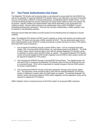 NYeC RFP – Two Factor Authentication Page 9 of 20
2.1 Two Factor Authentication Use Cases
The Statewide TFA Solution will be required when a user attempts to access data from the SHIN-NY as
well as the possibility of using the Statewide TFA Solution when a user attempts to use other functionality
such as: e-Prescribing, e-MOLST or Advanced Directives, and Medicaid data for Health Homes. A user
must first be identity proofed and issued credentials and access tokens before access to the system can
be granted. Specific workflow and implementation steps will be dependent on the organization and
systems involved. All users will be required to be authenticated using a NIST SP 800-63-1 Level 3
compatible authentication mechanism. Once the user has been authenticated, a SAML assertion must
be passed for interoperability operation.
Proposers should detail their ability to provide solutions for the following three (3) categories of access
methods.
(Note: The Statewide TFA Solution will NOT need to integrate or interact with systems and solutions that
have a native TFA option and can pass a SAML assertion to NYeC. The use cases below apply only to
those implementations where SHIN-NY is being accessed by a system that does not have a TFA solution
that meets NIST Level 3 standards.)
1. User accesses the SHIN-NY through a system (EHR or other - such as a hospital information
system, HIE, a Connect RHIO Clinical Viewer, etc.) that allows access to the SHIN-NY. The EHR
or other system vendor should be able to work with the selected Statewide TFA Solution vendor
to implement a solution within the EHR system as needed. The selected Statewide TFA Solution
vendor will provide widgets for EHR vendor integration and the EHR (or other system) vendor will
be required to integrate the TFA solution.
2. User accesses the SHIN-NY through a Service RHIO Clinical Viewer. The selected vendor will
work with NYeC to implement the Statewide TFA Solution within the Service RHIO that the user
is connected through. NYeC will be responsible for needed changes to Service RHIO systems
for solution implementation.
3. User accesses the SHIN-NY through a third party application (through smart phones, tablets,
etc.). The application vendor should be able to work with the selected Statewide TFA Solution
vendor to implement a solution within the EHR system as needed. The selected Statewide TFA
Solution vendor will provide widgets for EHR vendor integration and the application vendor will be
required to integrate the TFA solution.
SAML Validation will be a functional service of the NYeC system for all passed SAML assertions.
 