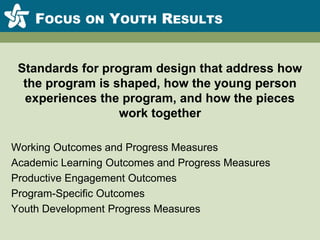 Focus on Youth ResultsStandards for program design that address how the program is shaped, how the young person experiences the program, and how the pieces work togetherWorking Outcomes and Progress MeasuresAcademic Learning Outcomes and Progress MeasuresProductive Engagement OutcomesProgram-Specific OutcomesYouth Development Progress Measures
