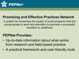 PEPNetPromising and Effective Practices NetworkA system for enhancing the quality of youth programs that link young people to work and education to promote a successful transition to adulthoodPEPNet Provides:Up-to-date information about what works from research and field-based practiceA practical framework and user-friendly tools