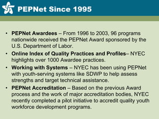PEPNet Since 1995PEPNet Awardees – From 1996 to 2003, 96 programs nationwide received the PEPNet Award sponsored by the U.S. Department of Labor.Online Index of Quality Practicesand Profiles– NYEC highlights over 1000 Awardee practices.Working with Systems – NYEC has been using PEPNet with youth-serving systems like SDWP to help assess strengths and target technical assistance.PEPNet Accreditation – Based on the previous Award process and the work of major accreditation bodies, NYEC recently completed a pilot initiative to accredit quality youth workforce development programs.