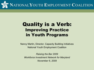 Quality is a Verb:Improving Practicein Youth Programs Nancy Martin, Director, Capacity Building Initiatives National Youth Employment Coalition Raising the Bar 2009 Workforce Investment Network for Maryland November 6, 2009 